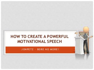 HOW TO CREATE A POWERFUL 
MOTIVATIONAL SPEECH 
JON P E T Z – BOR E NO MOR E ! 
 