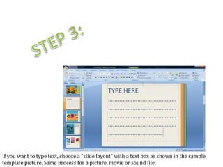 If you want to type text, choose a "slide layout" with a text box as shown in the sample
template picture. Same process for a picture, movie or sound file.