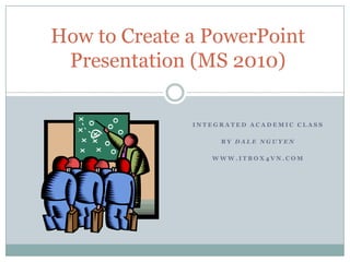 How to Create a PowerPoint
 Presentation (MS 2010)

              INTEGRATED ACADEMIC CLASS

                   BY DALE NGUYEN

                 WWW.ITBOX4VN.COM
 