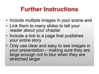 Further Instructions Include multiple images in your scene and Link them to many slides to tell your reader about your chapter Include a link to a page that publishes your entire story Only use clear and easy to see images in your presentation – making sure they are large enough not to blur when they are stretched larger 