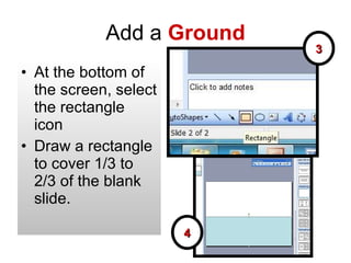 Add a  Ground At the bottom of the screen, select the rectangle icon Draw a rectangle to cover 1/3 to 2/3 of the blank slide. 3 4 