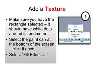 Add a  Texture Make sure you have the rectangle selected – it should have white dots around its perimeter Select the paint can at the bottom of the screen – click it once Select “Fill Effects…” 5 