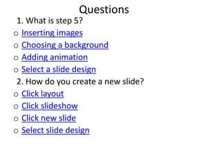 Questions
 1. What is step 5?
o Inserting images
o Choosing a background
o Adding animation
o Select a slide design
 2. How do you create a new slide?
o Click layout
o Click slideshow
o Click new slide
o Select slide design
 