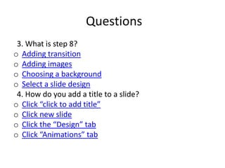 Questions
 3. What is step 8?
o Adding transition
o Adding images
o Choosing a background
o Select a slide design
 4. How do you add a title to a slide?
o Click “click to add title”
o Click new slide
o Click the “Design” tab
o Click “Animations” tab
 