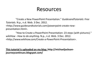 Resources
         "Create a New PowerPoint Presentation." GuidesandTutorials: Free
Tutorials. N.p., n.d. Web. 3 Dec. 2012.
<http://www.guidesandtutorials.com/powerpoint-create-new-
presentation.html>.
         "How to Create a PowerPoint Presentation: 23 steps (with pictures)."
wikiHow - How to do anything. N.p., n.d. Web. 3 Dec. 2012.
<http://www.wikihow.com/Create-a-PowerPoint-Presentation>.


This tutorial is uploaded on my blog: http://michaeljackson-
journeycontinues.blogspot.com/
 