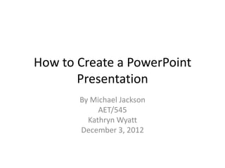 How to Create a PowerPoint
       Presentation
       By Michael Jackson
            AET/545
         Kathryn Wyatt
       December 3, 2012
 