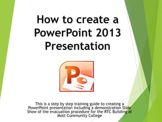 How to create a
PowerPoint 2013
Presentation
This is a step by step training guide to creating a
PowerPoint presentation including a demonstration Slide
Show of the evacuation procedure for the RTC Building at
Mott Community College
 