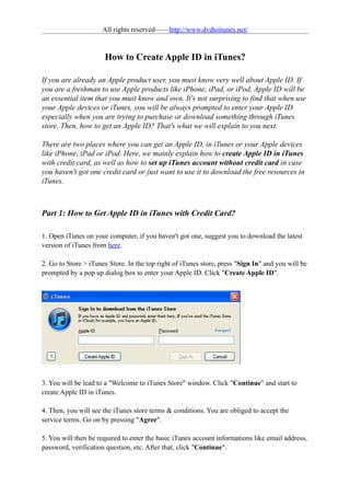 All rights reserved——http://www.dvdtoitunes.net/


                      How to Create Apple ID in iTunes?

If you are already an Apple product user, you must know very well about Apple ID. If
you are a freshman to use Apple products like iPhone, iPad, or iPod, Apple ID will be
an essential item that you must know and own. It's not surprising to find that when use
your Apple devices or iTunes, you will be always prompted to enter your Apple ID
especially when you are trying to purchase or download something through iTunes
store. Then, how to get an Apple ID? That's what we will explain to you next.

There are two places where you can get an Apple ID, in iTunes or your Apple devices
like iPhone, iPad or iPod. Here, we mainly explain how to create Apple ID in iTunes
with credit card, as well as how to set up iTunes account without credit card in case
you haven't got one credit card or just want to use it to download the free resources in
iTunes.



Part 1: How to Get Apple ID in iTunes with Credit Card?

1. Open iTunes on your computer, if you haven't got one, suggest you to download the latest
version of iTunes from here.

2. Go to Store > iTunes Store. In the top right of iTunes store, press "Sign In" and you will be
prompted by a pop up dialog box to enter your Apple ID. Click "Create Apple ID".




3. You will be lead to a "Welcome to iTunes Store" window. Click "Continue" and start to
create Apple ID in iTunes.

4. Then, you will see the iTunes store terms & conditions. You are obliged to accept the
service terms. Go on by pressing "Agree".

5. You will then be required to enter the basic iTunes account informations like email address,
password, verification question, etc. After that, click "Continue".
 