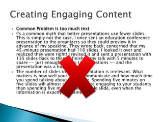  Common Problem is too much text
 t's a common myth that better presentations use fewer slides.
This is simply not the case. I once sent an education conference
presentation to the organizers so they could preview it in
advance of my speaking. They wrote back, concerned that my
45-minute presentation had 116 slides. I looked it over and
realized they were right! I revised it and sent a presentation with
135 slides back to them. I finished my talk with 5 minutes to
spare -- just enough time to take questions -- and the
presentation was a huge success.
 The number of slides in your presentation is irrelevant. What
matters is how well your slides communicate and how much time
you spend talking about each slide. Spending five minutes on
five slides will almost always be more engaging to your students
than spending five minutes on a single slide, even when the
information is exactly the same.
 