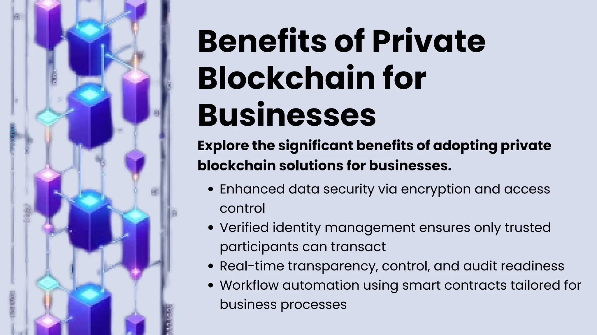 Benefits of Private
Blockchain for
Businesses
Enhanced data security via encryption and access
control
Verified identity management ensures only trusted
participants can transact
Real-time transparency, control, and audit readiness
Workflow automation using smart contracts tailored for
business processes
Explore the significant benefits of adopting private
blockchain solutions for businesses.
 