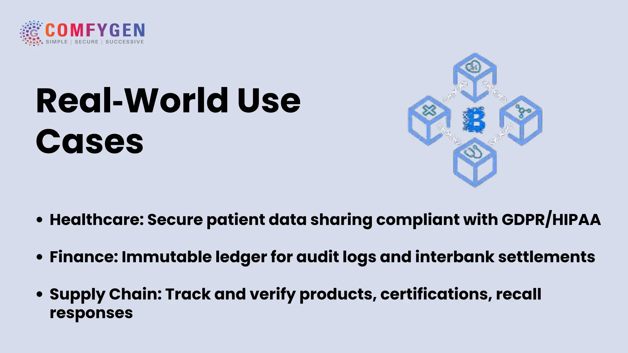 Real‑World Use
Cases
Healthcare: Secure patient data sharing compliant with GDPR/HIPAA
Finance: Immutable ledger for audit logs and interbank settlements
Supply Chain: Track and verify products, certifications, recall
responses
 