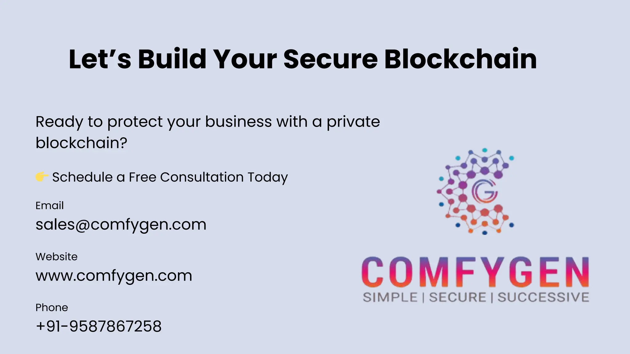 Let’s Build Your Secure Blockchain
Email
sales@comfygen.com
Website
www.comfygen.com
Phone
+91-9587867258
Ready to protect your business with a private
blockchain?
👉Schedule a Free Consultation Today
 