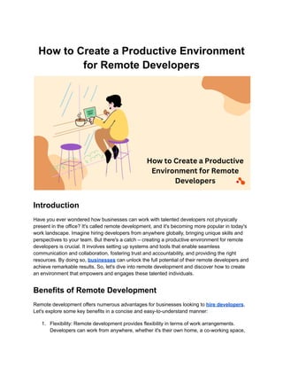 How to Create a Productive Environment
for Remote Developers
Introduction
Have you ever wondered how businesses can work with talented developers not physically
present in the office? It's called remote development, and it's becoming more popular in today's
work landscape. Imagine hiring developers from anywhere globally, bringing unique skills and
perspectives to your team. But there's a catch – creating a productive environment for remote
developers is crucial. It involves setting up systems and tools that enable seamless
communication and collaboration, fostering trust and accountability, and providing the right
resources. By doing so, businesses can unlock the full potential of their remote developers and
achieve remarkable results. So, let's dive into remote development and discover how to create
an environment that empowers and engages these talented individuals.
Benefits of Remote Development
Remote development offers numerous advantages for businesses looking to hire developers.
Let's explore some key benefits in a concise and easy-to-understand manner:
1. Flexibility: Remote development provides flexibility in terms of work arrangements.
Developers can work from anywhere, whether it's their own home, a co-working space,
 