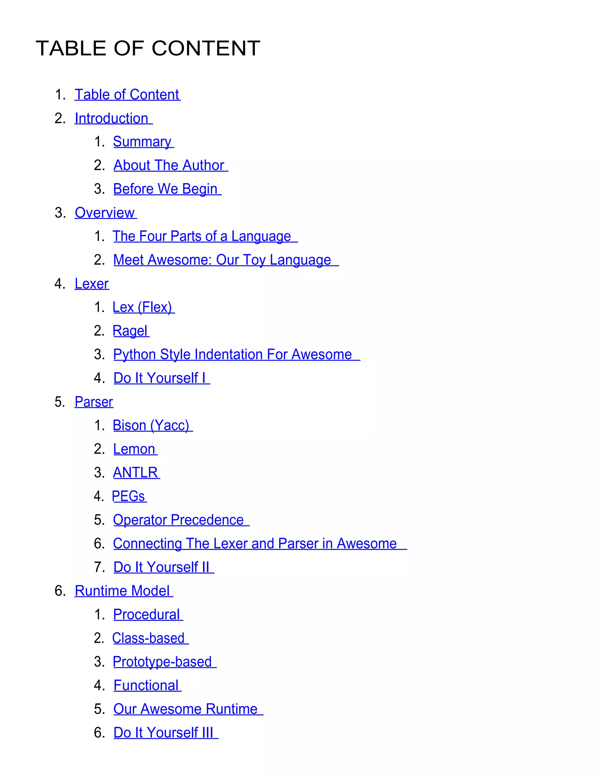 TABLE OF CONTENT

 1. Table of Content
 2. Introduction
       1. Summary
       2. About The Author
       3. Before We Begin
 3. Overview
       1. The Four Parts of a Language
       2. Meet Awesome: Our Toy Language
 4. Lexer
       1. Lex (Flex)
       2. Ragel
       3. Python Style Indentation For Awesome
       4. Do It Yourself I
 5. Parser
       1. Bison (Yacc)
       2. Lemon
       3. ANTLR
       4. PEGs
       5. Operator Precedence
       6. Connecting The Lexer and Parser in Awesome
       7. Do It Yourself II
 6. Runtime Model
       1. Procedural
       2. Class-based
       3. Prototype-based
       4. Functional
       5. Our Awesome Runtime
       6. Do It Yourself III
 