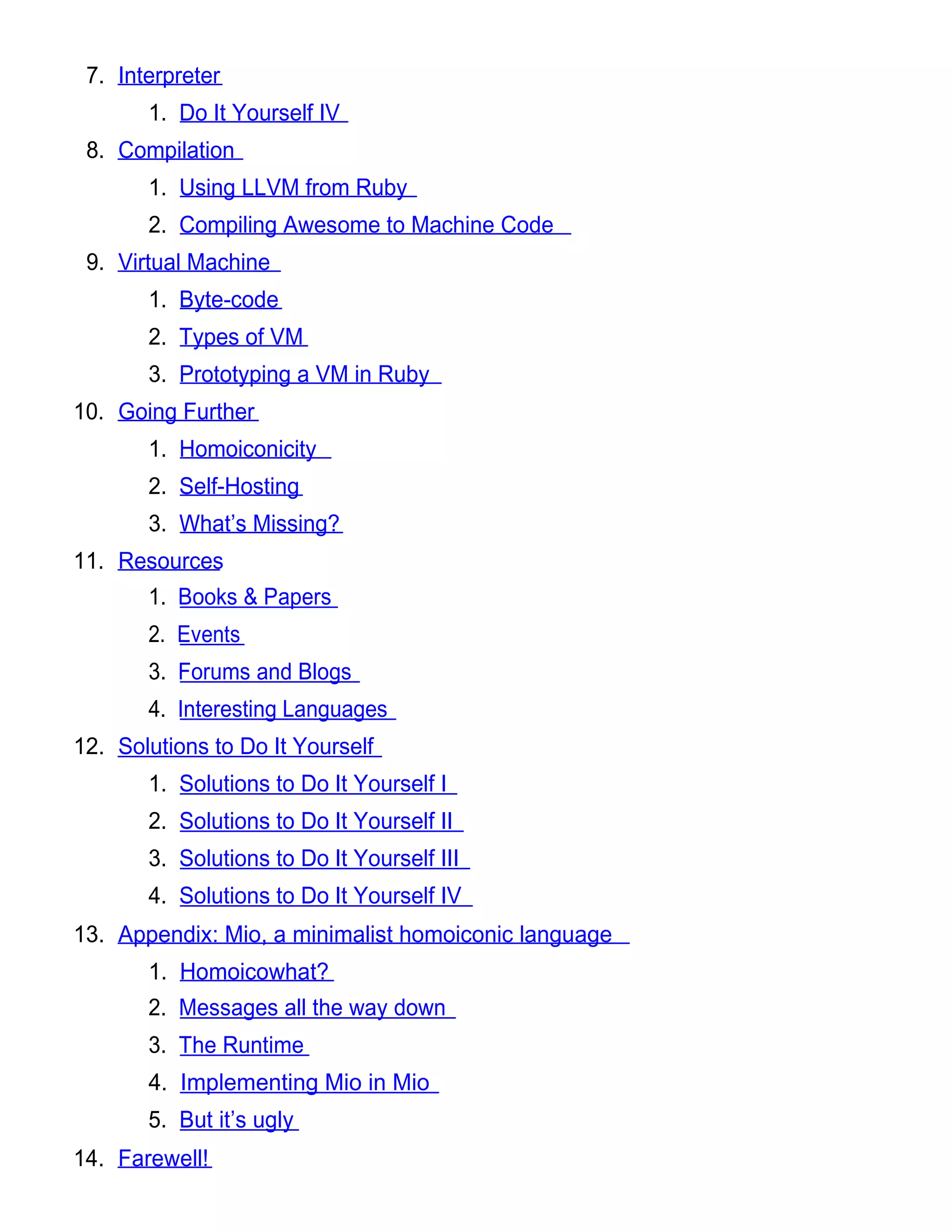 7. Interpreter
       1. Do It Yourself IV
 8. Compilation
       1. Using LLVM from Ruby
       2. Compiling Awesome to Machine Code
 9. Virtual Machine
       1. Byte-code
       2. Types of VM
       3. Prototyping a VM in Ruby
10. Going Further
       1. Homoiconicity
       2. Self-Hosting
       3. What’s Missing?
11. Resources
       1. Books & Papers
       2. Events
       3. Forums and Blogs
       4. Interesting Languages
12. Solutions to Do It Yourself
       1. Solutions to Do It Yourself I
       2. Solutions to Do It Yourself II
       3. Solutions to Do It Yourself III
       4. Solutions to Do It Yourself IV
13. Appendix: Mio, a minimalist homoiconic language
       1. Homoicowhat?
       2. Messages all the way down
       3. The Runtime
       4. Implementing Mio in Mio
       5. But it’s ugly
14. Farewell!
 