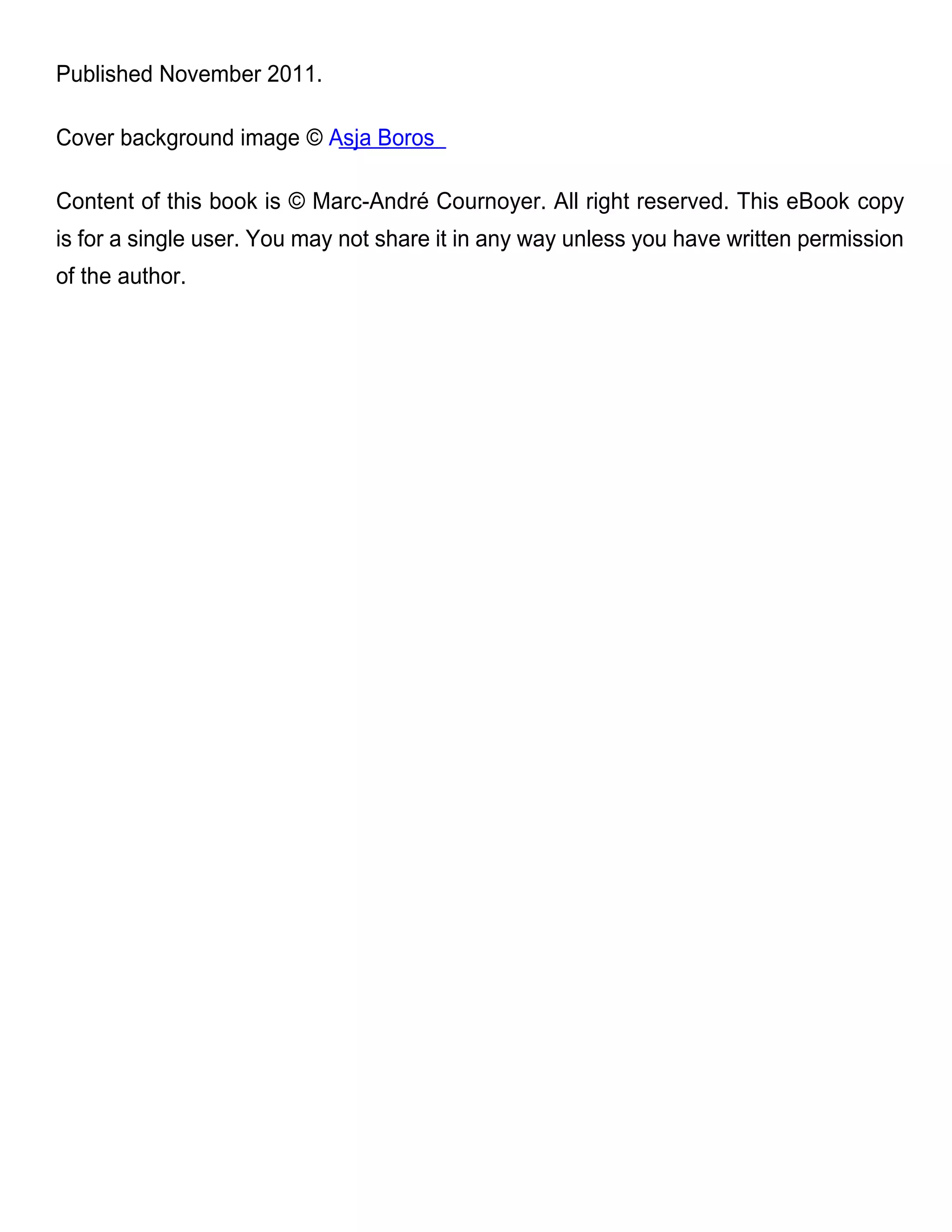 Published November 2011.

Cover background image © Asja Boros

Content of this book is © Marc-André Cournoyer. All right reserved. This eBook copy
is for a single user. You may not share it in any way unless you have written permission
of the author.
 