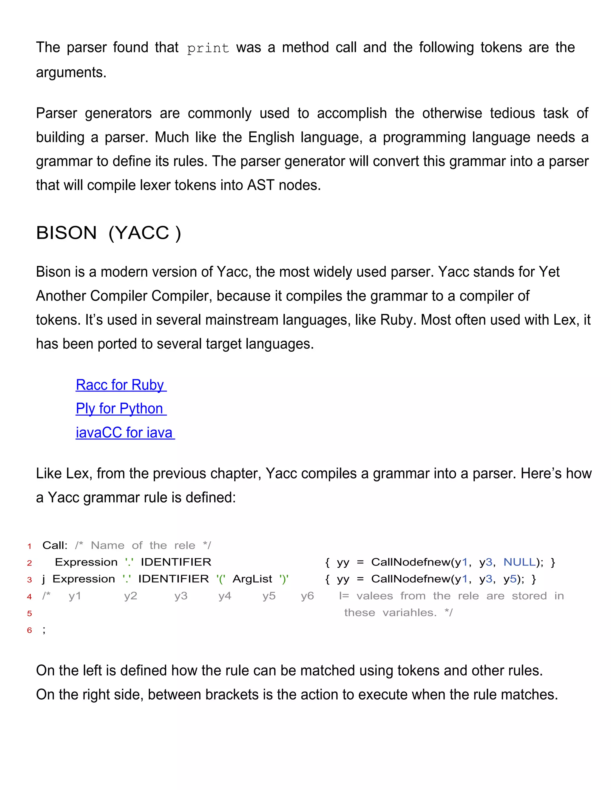The parser found that print was a method call and the following tokens are the
    arguments.

    Parser generators are commonly used to accomplish the otherwise tedious task of
    building a parser. Much like the English language, a programming language needs a
    grammar to define its rules. The parser generator will convert this grammar into a parser
    that will compile lexer tokens into AST nodes.


    BISON (YACC )

    Bison is a modern version of Yacc, the most widely used parser. Yacc stands for Yet
    Another Compiler Compiler, because it compiles the grammar to a compiler of
    tokens. It’s used in several mainstream languages, like Ruby. Most often used with Lex, it
    has been ported to several target languages.

             Racc for Ruby
             Ply for Python
             iavaCC for iava

    Like Lex, from the previous chapter, Yacc compiles a grammar into a parser. Here’s how
    a Yacc grammar rule is defined:


1    Call: /* Name of the rele */
2         Expression '.' IDENTIFIER                     { yy = CallNodefnew(y1, y3, NULL); }
3    j Expression '.' IDENTIFIER '(' ArgList ')'        { yy = CallNodefnew(y1, y3, y5); }
4    /*     y1       y2        y3     y4   y5      y6     l= valees from the rele are stored in
5                                                          these variahles. */
6    ;



    On the left is defined how the rule can be matched using tokens and other rules.
    On the right side, between brackets is the action to execute when the rule matches.
 
