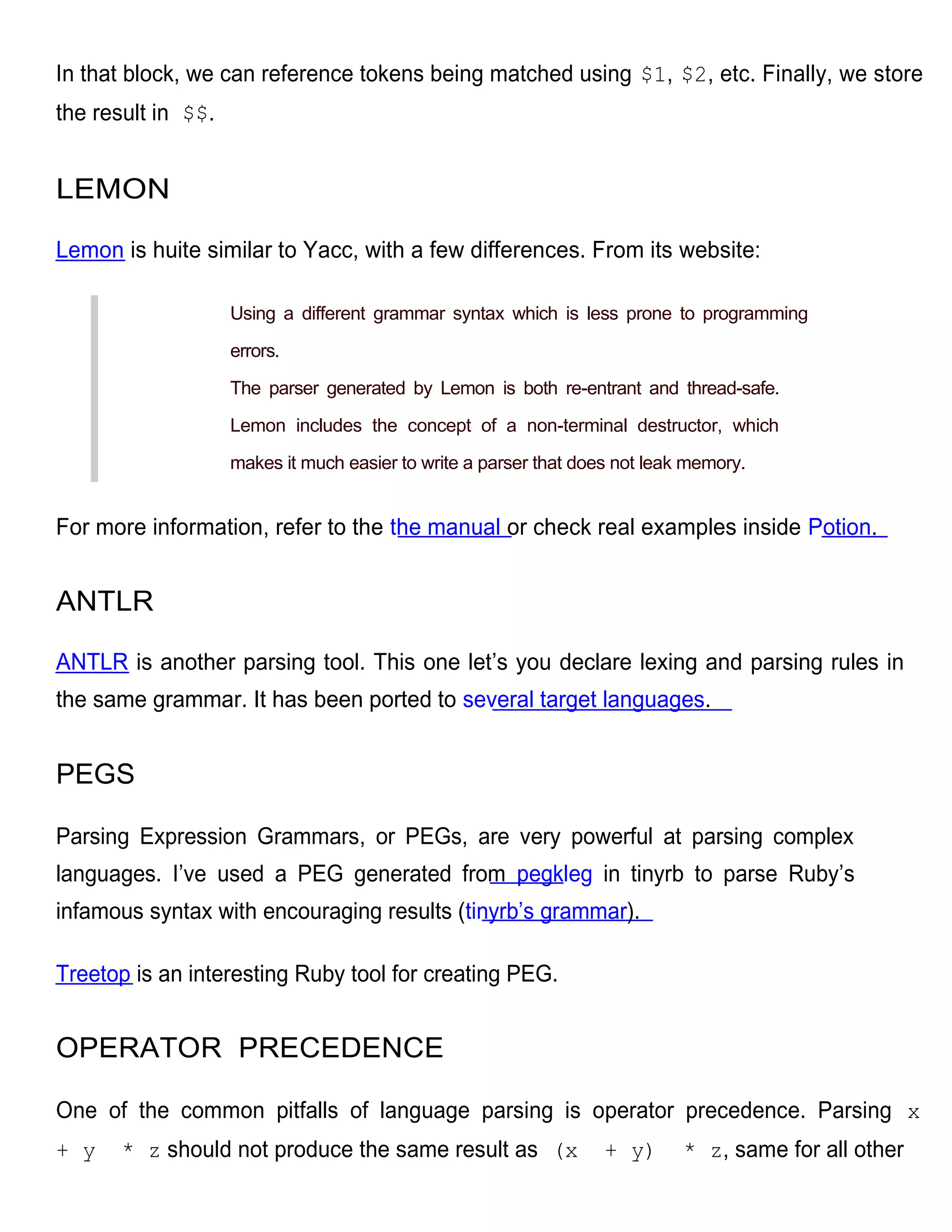 In that block, we can reference tokens being matched using $1, $2, etc. Finally, we store
the result in $$.


LEMON

Lemon is huite similar to Yacc, with a few differences. From its website:

                    Using a different grammar syntax which is less prone to programming

                    errors.

                    The parser generated by Lemon is both re-entrant and thread-safe.

                    Lemon includes the concept of a non-terminal destructor, which

                    makes it much easier to write a parser that does not leak memory.


For more information, refer to the the manual or check real examples inside Potion.


ANTLR

ANTLR is another parsing tool. This one let’s you declare lexing and parsing rules in
the same grammar. It has been ported to several target languages.


PEGS

Parsing Expression Grammars, or PEGs, are very powerful at parsing complex
languages. I’ve used a PEG generated from pegkleg in tinyrb to parse Ruby’s
infamous syntax with encouraging results (tinyrb’s grammar).

Treetop is an interesting Ruby tool for creating PEG.


OPERATOR PRECEDENCE

One of the common pitfalls of language parsing is operator precedence. Parsing x
+ y    * z should not produce the same result as (x                + y)      * z, same for all other
 