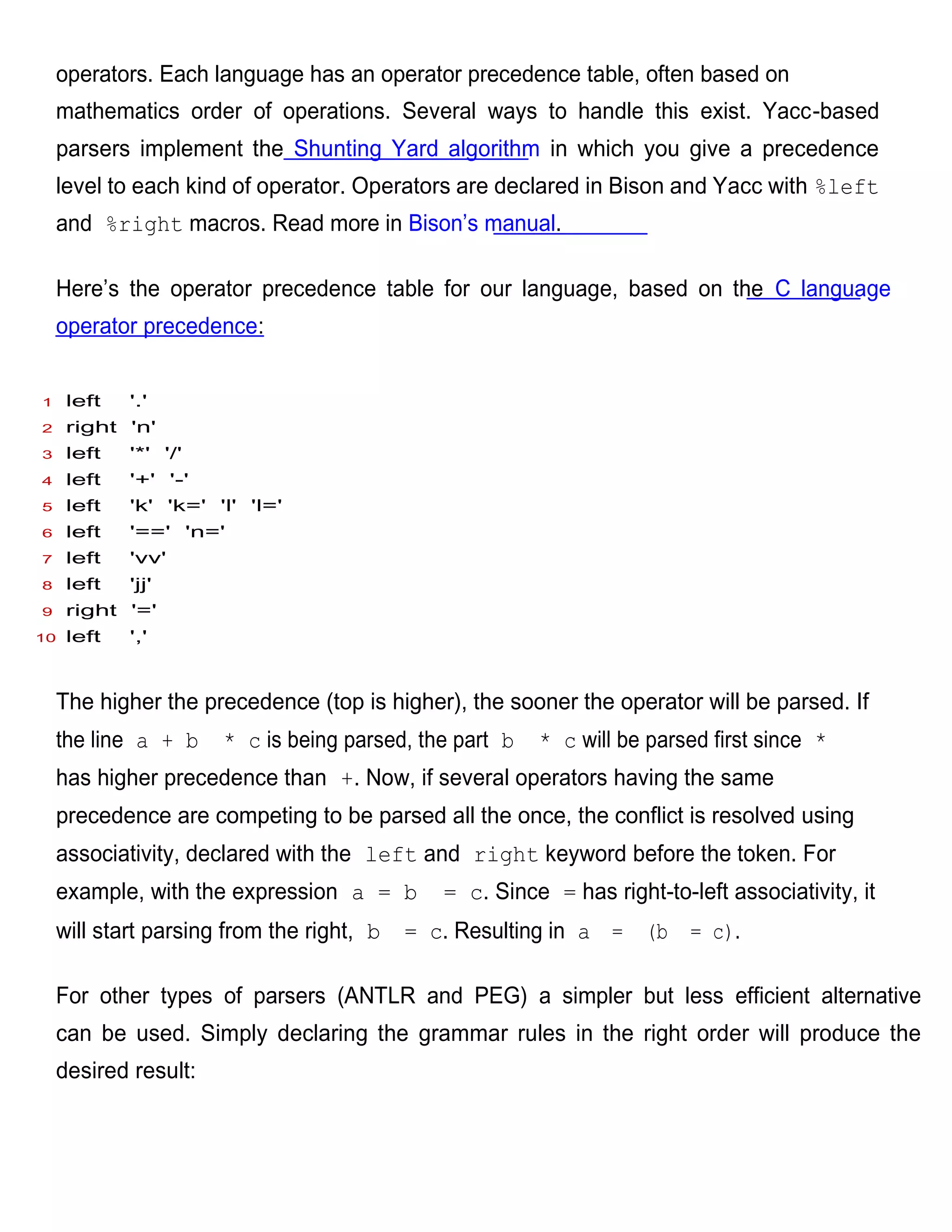 operators. Each language has an operator precedence table, often based on
    mathematics order of operations. Several ways to handle this exist. Yacc-based
    parsers implement the Shunting Yard algorithm in which you give a precedence
    level to each kind of operator. Operators are declared in Bison and Yacc with %left
    and %right macros. Read more in Bison’s manual.

    Here’s the operator precedence table for our language, based on the C language
    operator precedence:


1    left   '.'
2    right 'n'
3    left   '*' '/'
4    left   '+' '-'
5    left   'k' 'k=' 'l' 'l='
6    left   '==' 'n='
7    left   'vv'
8    left   'jj'
9    right '='
10   left   ','



    The higher the precedence (top is higher), the sooner the operator will be parsed. If
    the line a + b    * c is being parsed, the part b   * c will be parsed first since *
    has higher precedence than +. Now, if several operators having the same
    precedence are competing to be parsed all the once, the conflict is resolved using
    associativity, declared with the left and right keyword before the token. For
    example, with the expression a = b        = c. Since = has right-to-left associativity, it
    will start parsing from the right, b   = c. Resulting in a = (b = c).

    For other types of parsers (ANTLR and PEG) a simpler but less efficient alternative
    can be used. Simply declaring the grammar rules in the right order will produce the
    desired result:
 