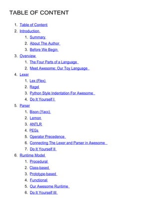 TABLE OF CONTENT

 1. Table of Content
 2. Introduction
       1. Summary
       2. About The Author
       3. Before We Begin
 3. Overview
       1. The Four Parts of a Language
       2. Meet Awesome: Our Toy Language
 4. Lexer
       1. Lex (Flex)
       2. Ragel
       3. Python Style Indentation For Awesome
       4. Do It Yourself I
 5. Parser
       1. Bison (Yacc)
       2. Lemon
       3. ANTLR
       4. PEGs
       5. Operator Precedence
       6. Connecting The Lexer and Parser in Awesome
       7. Do It Yourself II
 6. Runtime Model
       1. Procedural
       2. Class-based
       3. Prototype-based
       4. Functional
       5. Our Awesome Runtime
       6. Do It Yourself III
 