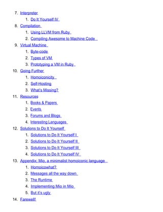 7. Interpreter
       1. Do It Yourself IV
 8. Compilation
       1. Using LLVM from Ruby
       2. Compiling Awesome to Machine Code
 9. Virtual Machine
       1. Byte-code
       2. Types of VM
       3. Prototyping a VM in Ruby
10. Going Further
       1. Homoiconicity
       2. Self-Hosting
       3. What’s Missing?
11. Resources
       1. Books & Papers
       2. Events
       3. Forums and Blogs
       4. Interesting Languages
12. Solutions to Do It Yourself
       1. Solutions to Do It Yourself I
       2. Solutions to Do It Yourself II
       3. Solutions to Do It Yourself III
       4. Solutions to Do It Yourself IV
13. Appendix: Mio, a minimalist homoiconic language
       1. Homoicowhat?
       2. Messages all the way down
       3. The Runtime
       4. Implementing Mio in Mio
       5. But it’s ugly
14. Farewell!
 