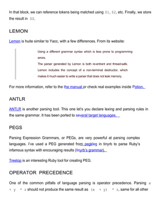 In that block, we can reference tokens being matched using $1, $2, etc. Finally, we store
the result in $$.


LEMON

Lemon is huite similar to Yacc, with a few differences. From its website:

                    Using a different grammar syntax which is less prone to programming

                    errors.

                    The parser generated by Lemon is both re-entrant and thread-safe.

                    Lemon includes the concept of a non-terminal destructor, which

                    makes it much easier to write a parser that does not leak memory.


For more information, refer to the the manual or check real examples inside Potion.


ANTLR

ANTLR is another parsing tool. This one let’s you declare lexing and parsing rules in
the same grammar. It has been ported to several target languages.


PEGS

Parsing Expression Grammars, or PEGs, are very powerful at parsing complex
languages. I’ve used a PEG generated from pegkleg in tinyrb to parse Ruby’s
infamous syntax with encouraging results (tinyrb’s grammar).

Treetop is an interesting Ruby tool for creating PEG.


OPERATOR PRECEDENCE

One of the common pitfalls of language parsing is operator precedence. Parsing x
+ y    * z should not produce the same result as (x                + y)      * z, same for all other
 