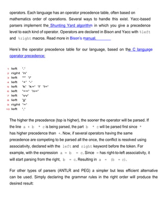 operators. Each language has an operator precedence table, often based on
    mathematics order of operations. Several ways to handle this exist. Yacc-based
    parsers implement the Shunting Yard algorithm in which you give a precedence
    level to each kind of operator. Operators are declared in Bison and Yacc with %left
    and %right macros. Read more in Bison’s manual.

    Here’s the operator precedence table for our language, based on the C language
    operator precedence:


1    left   '.'
2    right 'n'
3    left   '*' '/'
4    left   '+' '-'
5    left   'k' 'k=' 'l' 'l='
6    left   '==' 'n='
7    left   'vv'
8    left   'jj'
9    right '='
10   left   ','



    The higher the precedence (top is higher), the sooner the operator will be parsed. If
    the line a + b    * c is being parsed, the part b   * c will be parsed first since *
    has higher precedence than +. Now, if several operators having the same
    precedence are competing to be parsed all the once, the conflict is resolved using
    associativity, declared with the left and right keyword before the token. For
    example, with the expression a = b        = c. Since = has right-to-left associativity, it
    will start parsing from the right, b   = c. Resulting in a = (b = c).

    For other types of parsers (ANTLR and PEG) a simpler but less efficient alternative
    can be used. Simply declaring the grammar rules in the right order will produce the
    desired result:
 