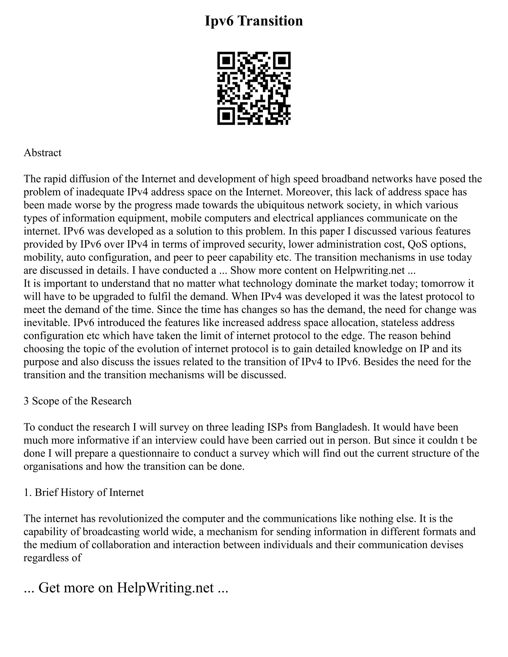 Ipv6 Transition
Abstract
The rapid diffusion of the Internet and development of high speed broadband networks have posed the
problem of inadequate IPv4 address space on the Internet. Moreover, this lack of address space has
been made worse by the progress made towards the ubiquitous network society, in which various
types of information equipment, mobile computers and electrical appliances communicate on the
internet. IPv6 was developed as a solution to this problem. In this paper I discussed various features
provided by IPv6 over IPv4 in terms of improved security, lower administration cost, QoS options,
mobility, auto configuration, and peer to peer capability etc. The transition mechanisms in use today
are discussed in details. I have conducted a ... Show more content on Helpwriting.net ...
It is important to understand that no matter what technology dominate the market today; tomorrow it
will have to be upgraded to fulfil the demand. When IPv4 was developed it was the latest protocol to
meet the demand of the time. Since the time has changes so has the demand, the need for change was
inevitable. IPv6 introduced the features like increased address space allocation, stateless address
configuration etc which have taken the limit of internet protocol to the edge. The reason behind
choosing the topic of the evolution of internet protocol is to gain detailed knowledge on IP and its
purpose and also discuss the issues related to the transition of IPv4 to IPv6. Besides the need for the
transition and the transition mechanisms will be discussed.
3 Scope of the Research
To conduct the research I will survey on three leading ISPs from Bangladesh. It would have been
much more informative if an interview could have been carried out in person. But since it couldn t be
done I will prepare a questionnaire to conduct a survey which will find out the current structure of the
organisations and how the transition can be done.
1. Brief History of Internet
The internet has revolutionized the computer and the communications like nothing else. It is the
capability of broadcasting world wide, a mechanism for sending information in different formats and
the medium of collaboration and interaction between individuals and their communication devises
regardless of
... Get more on HelpWriting.net ...
 