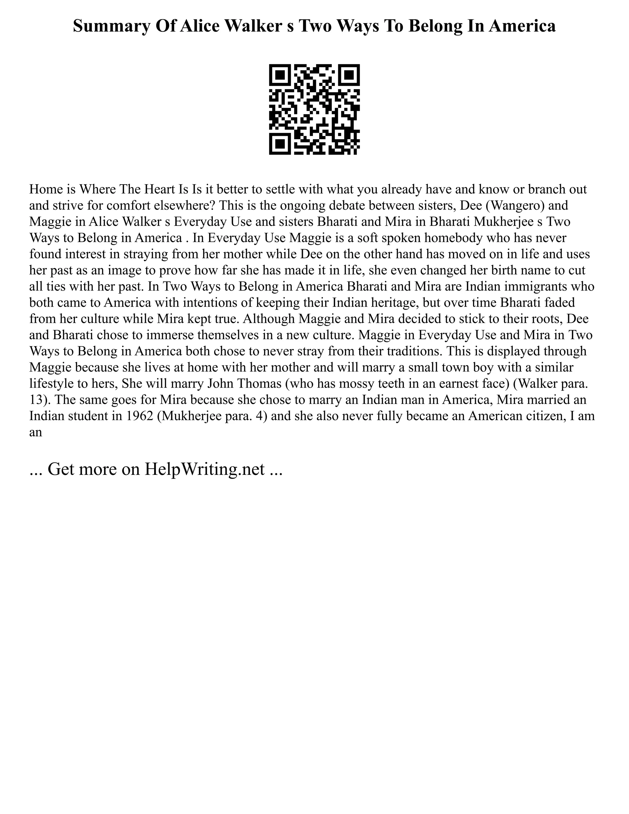 Summary Of Alice Walker s Two Ways To Belong In America
Home is Where The Heart Is Is it better to settle with what you already have and know or branch out
and strive for comfort elsewhere? This is the ongoing debate between sisters, Dee (Wangero) and
Maggie in Alice Walker s Everyday Use and sisters Bharati and Mira in Bharati Mukherjee s Two
Ways to Belong in America . In Everyday Use Maggie is a soft spoken homebody who has never
found interest in straying from her mother while Dee on the other hand has moved on in life and uses
her past as an image to prove how far she has made it in life, she even changed her birth name to cut
all ties with her past. In Two Ways to Belong in America Bharati and Mira are Indian immigrants who
both came to America with intentions of keeping their Indian heritage, but over time Bharati faded
from her culture while Mira kept true. Although Maggie and Mira decided to stick to their roots, Dee
and Bharati chose to immerse themselves in a new culture. Maggie in Everyday Use and Mira in Two
Ways to Belong in America both chose to never stray from their traditions. This is displayed through
Maggie because she lives at home with her mother and will marry a small town boy with a similar
lifestyle to hers, She will marry John Thomas (who has mossy teeth in an earnest face) (Walker para.
13). The same goes for Mira because she chose to marry an Indian man in America, Mira married an
Indian student in 1962 (Mukherjee para. 4) and she also never fully became an American citizen, I am
an
... Get more on HelpWriting.net ...
 