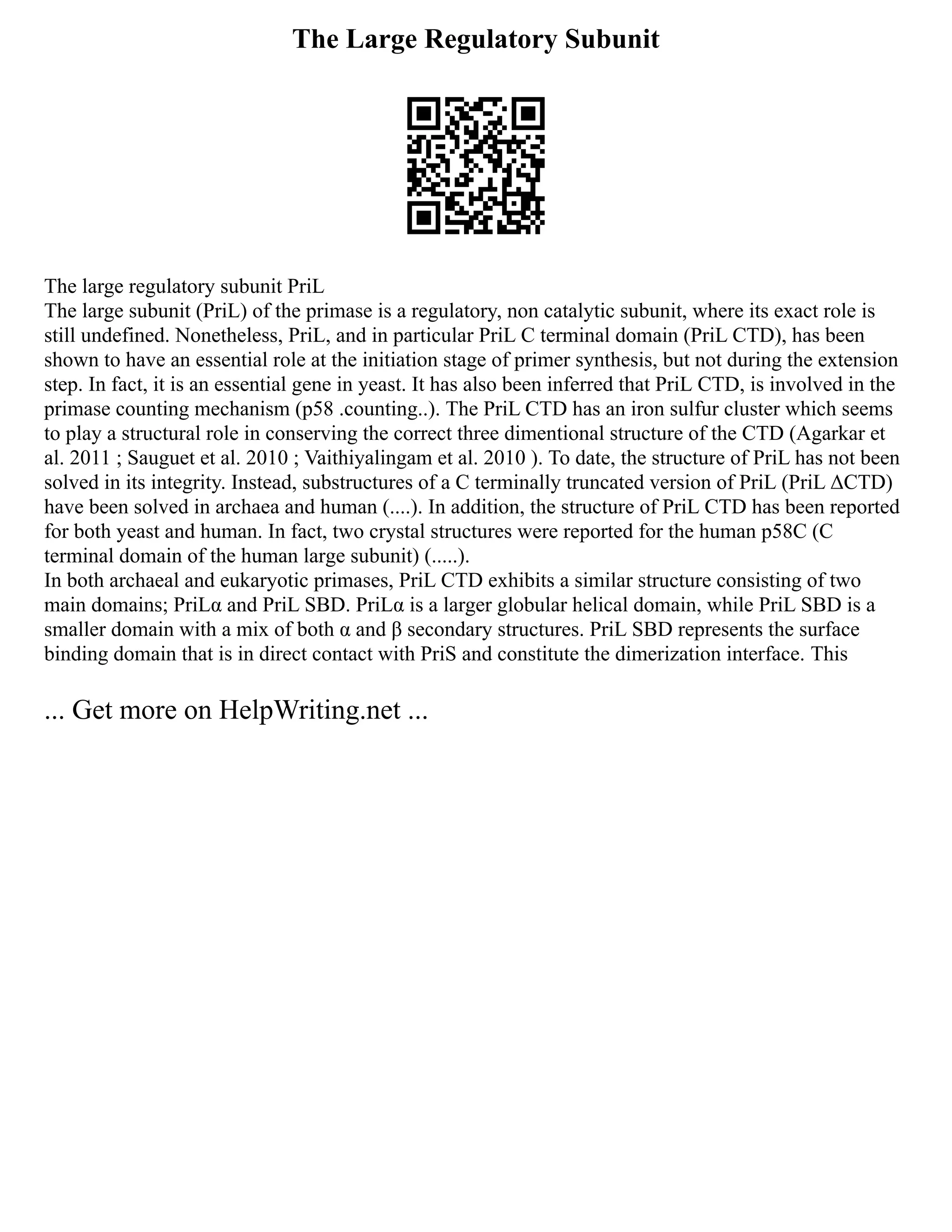 The Large Regulatory Subunit
The large regulatory subunit PriL
The large subunit (PriL) of the primase is a regulatory, non catalytic subunit, where its exact role is
still undefined. Nonetheless, PriL, and in particular PriL C terminal domain (PriL CTD), has been
shown to have an essential role at the initiation stage of primer synthesis, but not during the extension
step. In fact, it is an essential gene in yeast. It has also been inferred that PriL CTD, is involved in the
primase counting mechanism (p58 .counting..). The PriL CTD has an iron sulfur cluster which seems
to play a structural role in conserving the correct three dimentional structure of the CTD (Agarkar et
al. 2011 ; Sauguet et al. 2010 ; Vaithiyalingam et al. 2010 ). To date, the structure of PriL has not been
solved in its integrity. Instead, substructures of a C terminally truncated version of PriL (PriL ΔCTD)
have been solved in archaea and human (....). In addition, the structure of PriL CTD has been reported
for both yeast and human. In fact, two crystal structures were reported for the human p58C (C
terminal domain of the human large subunit) (.....).
In both archaeal and eukaryotic primases, PriL CTD exhibits a similar structure consisting of two
main domains; PriLα and PriL SBD. PriLα is a larger globular helical domain, while PriL SBD is a
smaller domain with a mix of both α and β secondary structures. PriL SBD represents the surface
binding domain that is in direct contact with PriS and constitute the dimerization interface. This
... Get more on HelpWriting.net ...
 