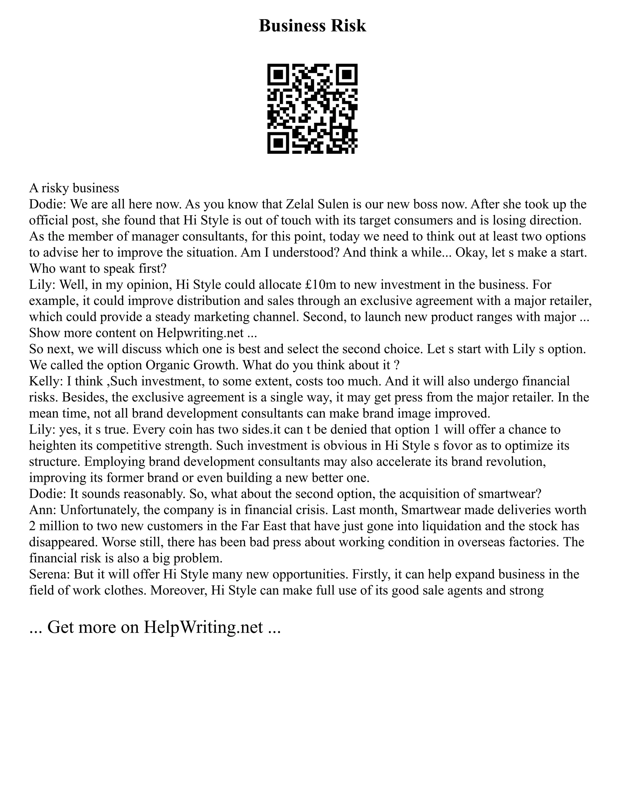 Business Risk
A risky business
Dodie: We are all here now. As you know that Zelal Sulen is our new boss now. After she took up the
official post, she found that Hi Style is out of touch with its target consumers and is losing direction.
As the member of manager consultants, for this point, today we need to think out at least two options
to advise her to improve the situation. Am I understood? And think a while... Okay, let s make a start.
Who want to speak first?
Lily: Well, in my opinion, Hi Style could allocate £10m to new investment in the business. For
example, it could improve distribution and sales through an exclusive agreement with a major retailer,
which could provide a steady marketing channel. Second, to launch new product ranges with major ...
Show more content on Helpwriting.net ...
So next, we will discuss which one is best and select the second choice. Let s start with Lily s option.
We called the option Organic Growth. What do you think about it ?
Kelly: I think ,Such investment, to some extent, costs too much. And it will also undergo financial
risks. Besides, the exclusive agreement is a single way, it may get press from the major retailer. In the
mean time, not all brand development consultants can make brand image improved.
Lily: yes, it s true. Every coin has two sides.it can t be denied that option 1 will offer a chance to
heighten its competitive strength. Such investment is obvious in Hi Style s fovor as to optimize its
structure. Employing brand development consultants may also accelerate its brand revolution,
improving its former brand or even building a new better one.
Dodie: It sounds reasonably. So, what about the second option, the acquisition of smartwear?
Ann: Unfortunately, the company is in financial crisis. Last month, Smartwear made deliveries worth
2 million to two new customers in the Far East that have just gone into liquidation and the stock has
disappeared. Worse still, there has been bad press about working condition in overseas factories. The
financial risk is also a big problem.
Serena: But it will offer Hi Style many new opportunities. Firstly, it can help expand business in the
field of work clothes. Moreover, Hi Style can make full use of its good sale agents and strong
... Get more on HelpWriting.net ...
 