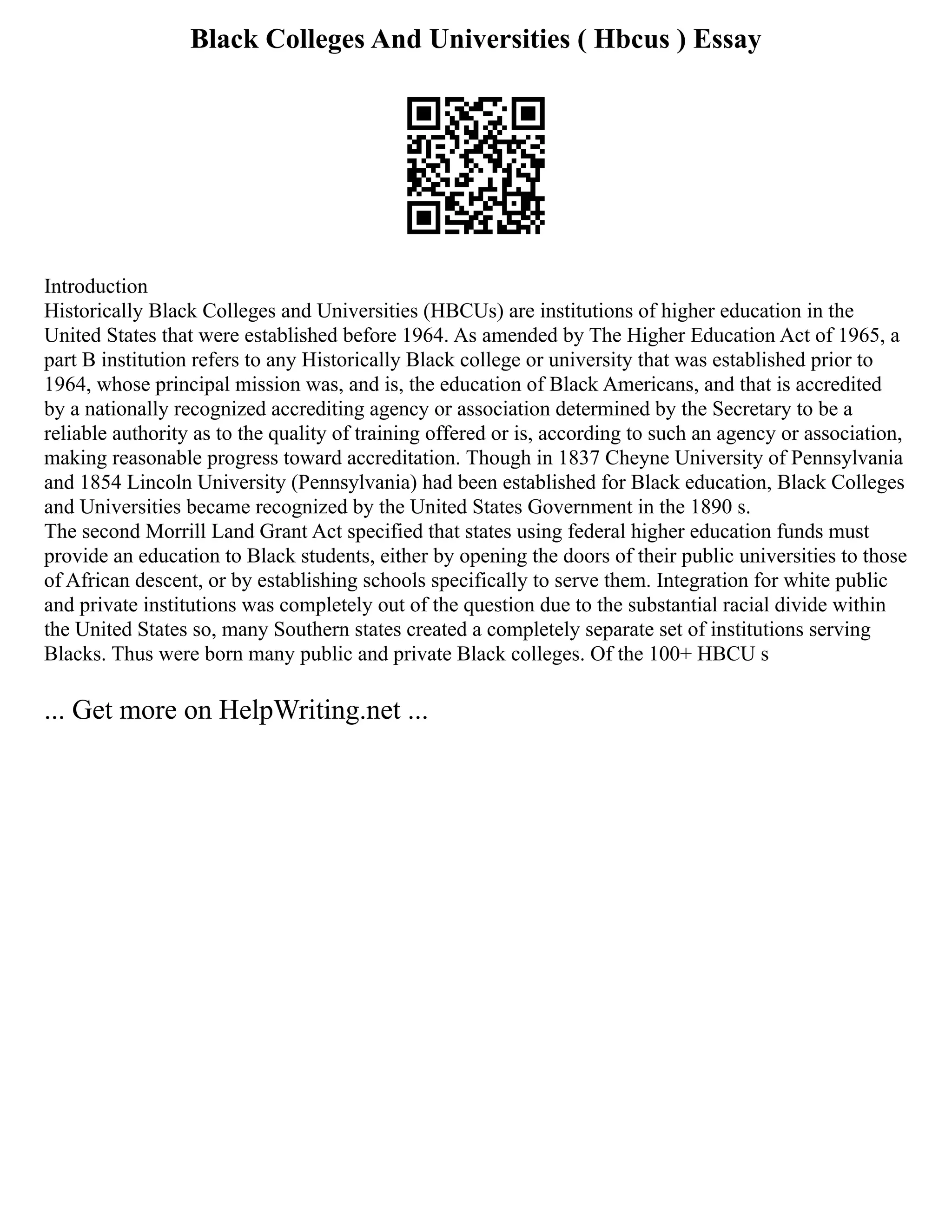 Black Colleges And Universities ( Hbcus ) Essay
Introduction
Historically Black Colleges and Universities (HBCUs) are institutions of higher education in the
United States that were established before 1964. As amended by The Higher Education Act of 1965, a
part B institution refers to any Historically Black college or university that was established prior to
1964, whose principal mission was, and is, the education of Black Americans, and that is accredited
by a nationally recognized accrediting agency or association determined by the Secretary to be a
reliable authority as to the quality of training offered or is, according to such an agency or association,
making reasonable progress toward accreditation. Though in 1837 Cheyne University of Pennsylvania
and 1854 Lincoln University (Pennsylvania) had been established for Black education, Black Colleges
and Universities became recognized by the United States Government in the 1890 s.
The second Morrill Land Grant Act specified that states using federal higher education funds must
provide an education to Black students, either by opening the doors of their public universities to those
of African descent, or by establishing schools specifically to serve them. Integration for white public
and private institutions was completely out of the question due to the substantial racial divide within
the United States so, many Southern states created a completely separate set of institutions serving
Blacks. Thus were born many public and private Black colleges. Of the 100+ HBCU s
... Get more on HelpWriting.net ...
 