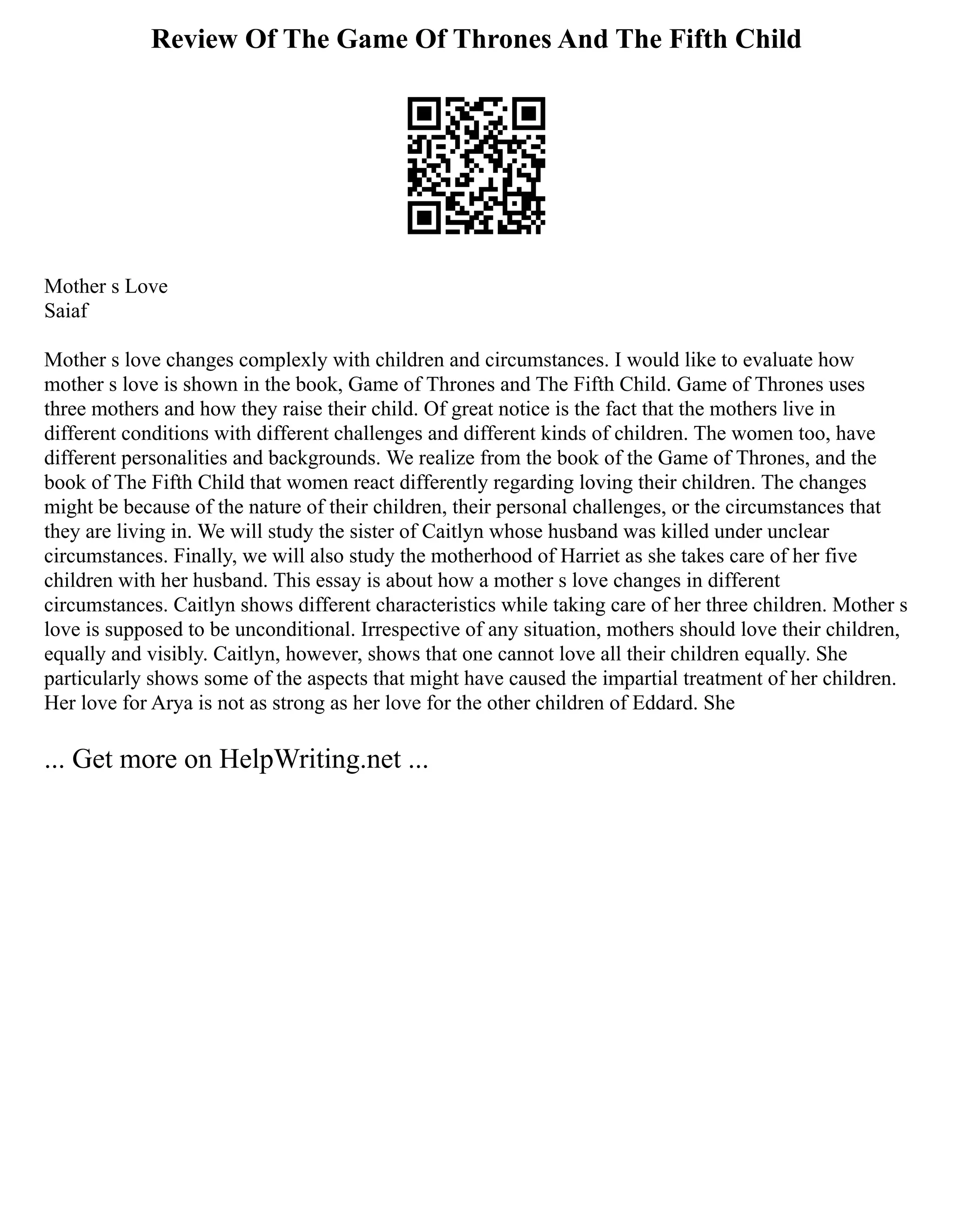 Review Of The Game Of Thrones And The Fifth Child
Mother s Love
Saiaf
Mother s love changes complexly with children and circumstances. I would like to evaluate how
mother s love is shown in the book, Game of Thrones and The Fifth Child. Game of Thrones uses
three mothers and how they raise their child. Of great notice is the fact that the mothers live in
different conditions with different challenges and different kinds of children. The women too, have
different personalities and backgrounds. We realize from the book of the Game of Thrones, and the
book of The Fifth Child that women react differently regarding loving their children. The changes
might be because of the nature of their children, their personal challenges, or the circumstances that
they are living in. We will study the sister of Caitlyn whose husband was killed under unclear
circumstances. Finally, we will also study the motherhood of Harriet as she takes care of her five
children with her husband. This essay is about how a mother s love changes in different
circumstances. Caitlyn shows different characteristics while taking care of her three children. Mother s
love is supposed to be unconditional. Irrespective of any situation, mothers should love their children,
equally and visibly. Caitlyn, however, shows that one cannot love all their children equally. She
particularly shows some of the aspects that might have caused the impartial treatment of her children.
Her love for Arya is not as strong as her love for the other children of Eddard. She
... Get more on HelpWriting.net ...
 