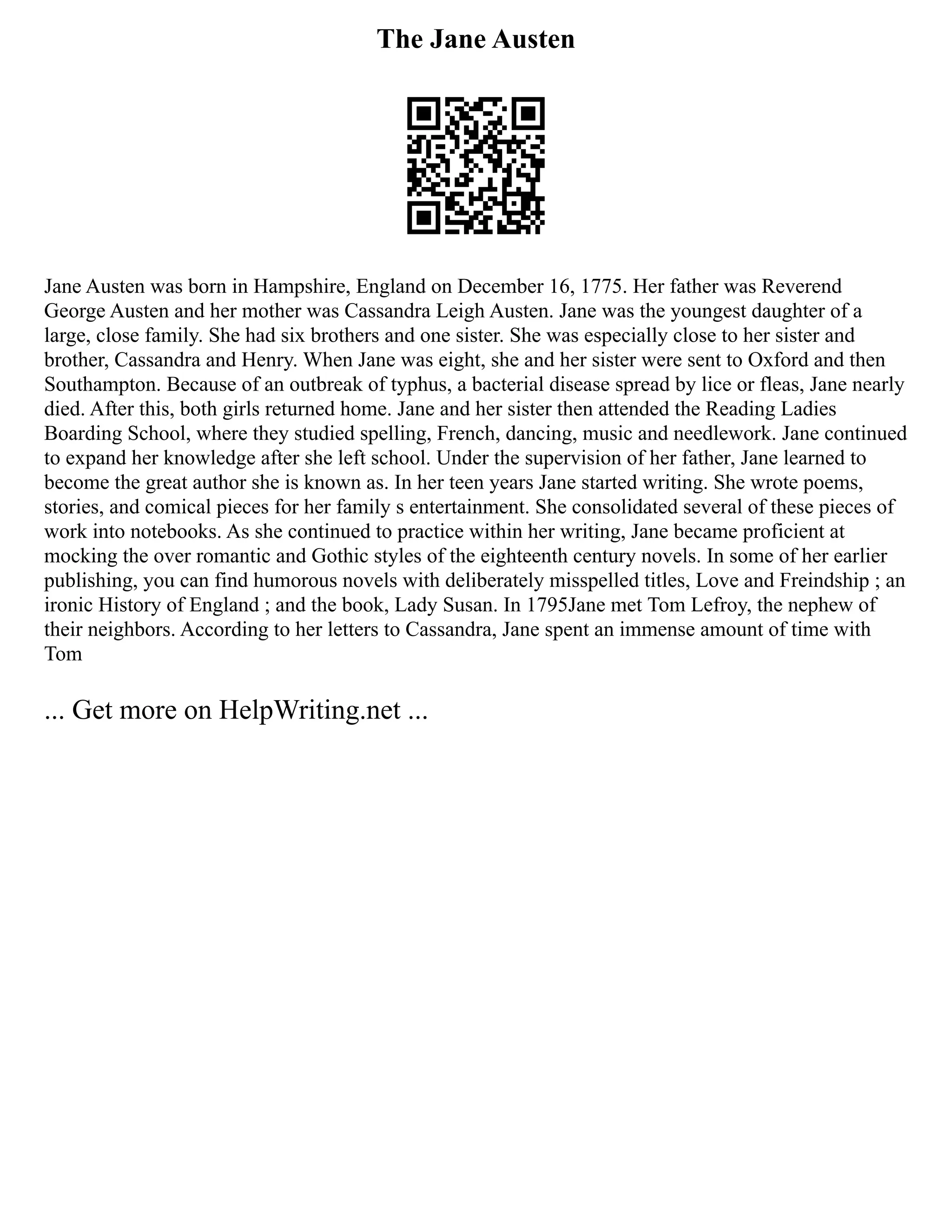 The Jane Austen
Jane Austen was born in Hampshire, England on December 16, 1775. Her father was Reverend
George Austen and her mother was Cassandra Leigh Austen. Jane was the youngest daughter of a
large, close family. She had six brothers and one sister. She was especially close to her sister and
brother, Cassandra and Henry. When Jane was eight, she and her sister were sent to Oxford and then
Southampton. Because of an outbreak of typhus, a bacterial disease spread by lice or fleas, Jane nearly
died. After this, both girls returned home. Jane and her sister then attended the Reading Ladies
Boarding School, where they studied spelling, French, dancing, music and needlework. Jane continued
to expand her knowledge after she left school. Under the supervision of her father, Jane learned to
become the great author she is known as. In her teen years Jane started writing. She wrote poems,
stories, and comical pieces for her family s entertainment. She consolidated several of these pieces of
work into notebooks. As she continued to practice within her writing, Jane became proficient at
mocking the over romantic and Gothic styles of the eighteenth century novels. In some of her earlier
publishing, you can find humorous novels with deliberately misspelled titles, Love and Freindship ; an
ironic History of England ; and the book, Lady Susan. In 1795Jane met Tom Lefroy, the nephew of
their neighbors. According to her letters to Cassandra, Jane spent an immense amount of time with
Tom
... Get more on HelpWriting.net ...
 