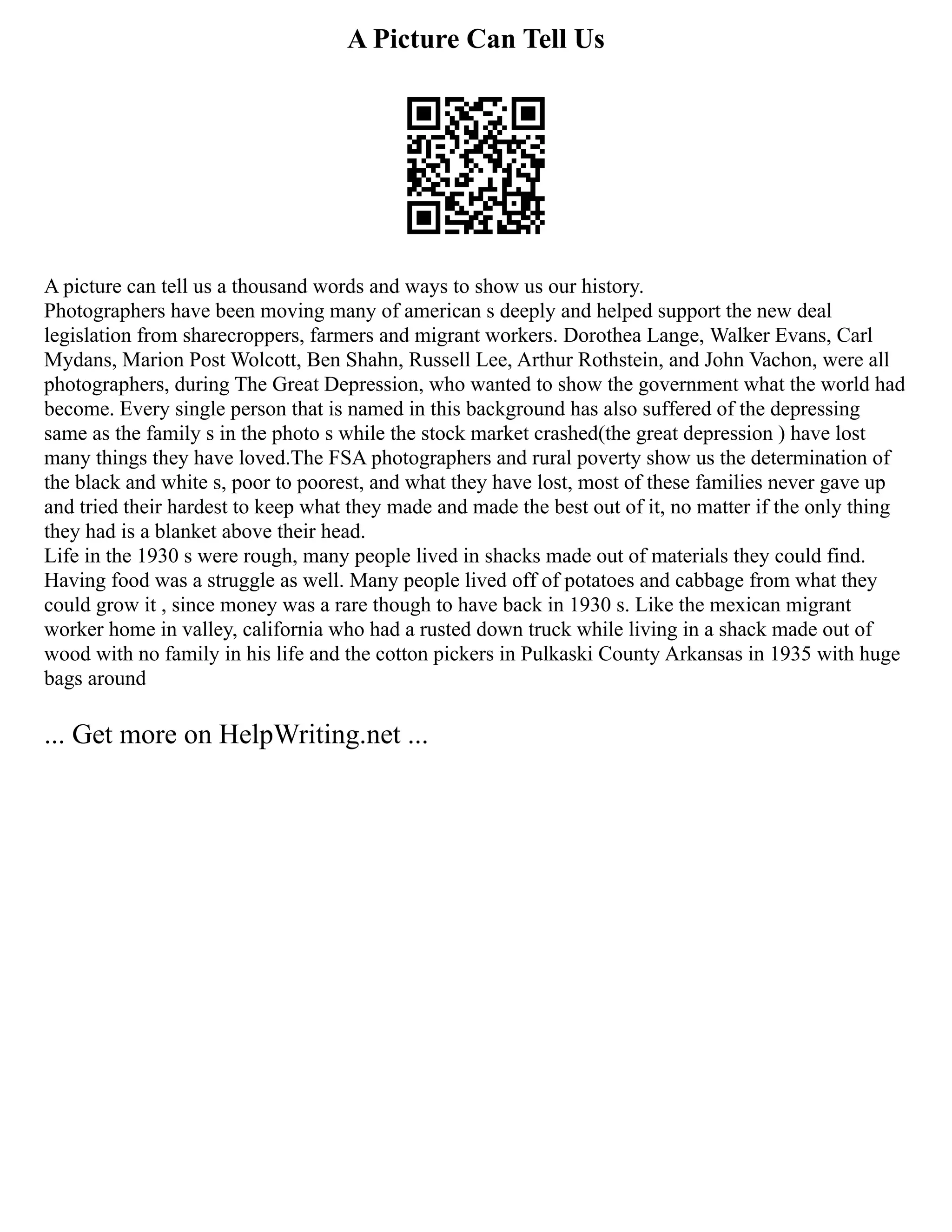 A Picture Can Tell Us
A picture can tell us a thousand words and ways to show us our history.
Photographers have been moving many of american s deeply and helped support the new deal
legislation from sharecroppers, farmers and migrant workers. Dorothea Lange, Walker Evans, Carl
Mydans, Marion Post Wolcott, Ben Shahn, Russell Lee, Arthur Rothstein, and John Vachon, were all
photographers, during The Great Depression, who wanted to show the government what the world had
become. Every single person that is named in this background has also suffered of the depressing
same as the family s in the photo s while the stock market crashed(the great depression ) have lost
many things they have loved.The FSA photographers and rural poverty show us the determination of
the black and white s, poor to poorest, and what they have lost, most of these families never gave up
and tried their hardest to keep what they made and made the best out of it, no matter if the only thing
they had is a blanket above their head.
Life in the 1930 s were rough, many people lived in shacks made out of materials they could find.
Having food was a struggle as well. Many people lived off of potatoes and cabbage from what they
could grow it , since money was a rare though to have back in 1930 s. Like the mexican migrant
worker home in valley, california who had a rusted down truck while living in a shack made out of
wood with no family in his life and the cotton pickers in Pulkaski County Arkansas in 1935 with huge
bags around
... Get more on HelpWriting.net ...
 