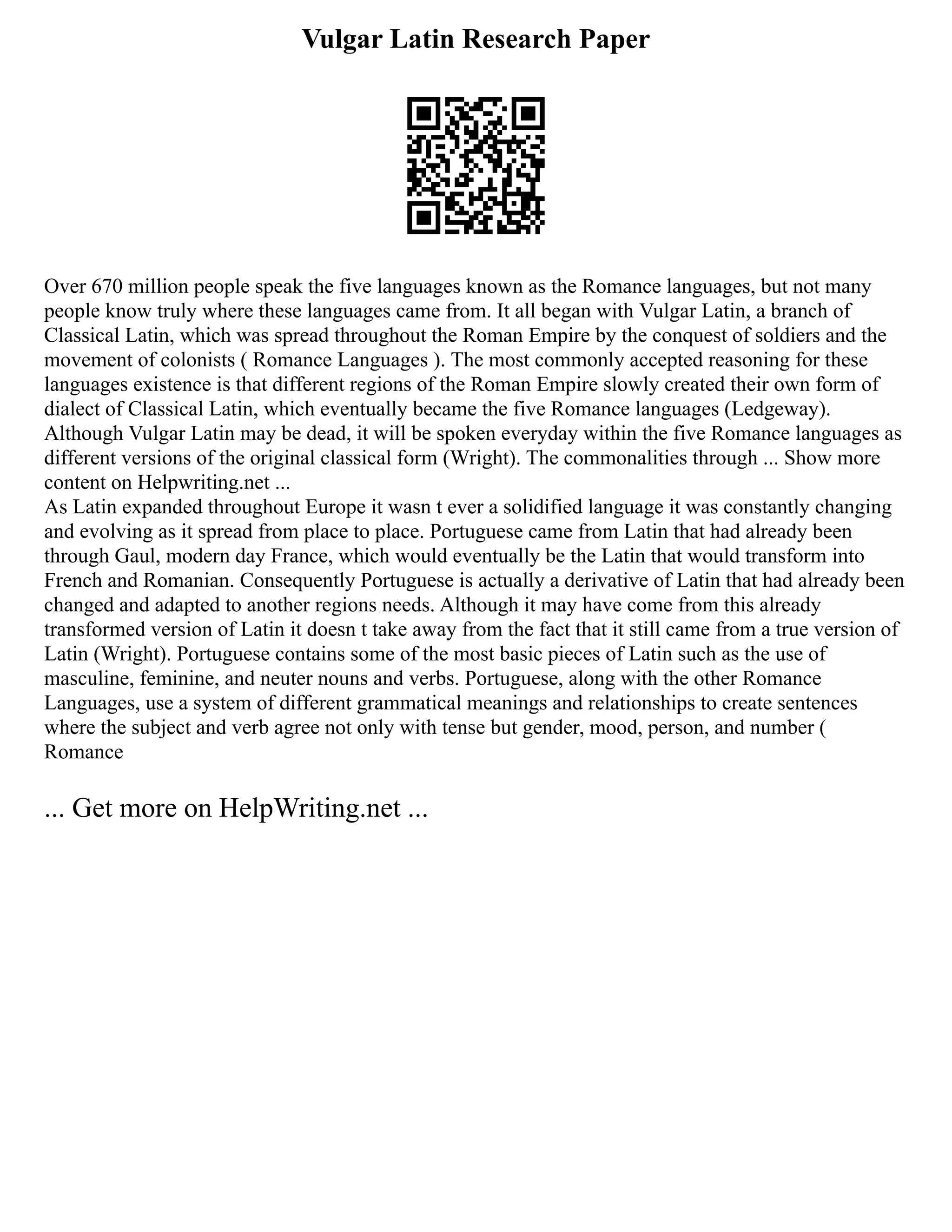Vulgar Latin Research Paper
Over 670 million people speak the five languages known as the Romance languages, but not many
people know truly where these languages came from. It all began with Vulgar Latin, a branch of
Classical Latin, which was spread throughout the Roman Empire by the conquest of soldiers and the
movement of colonists ( Romance Languages ). The most commonly accepted reasoning for these
languages existence is that different regions of the Roman Empire slowly created their own form of
dialect of Classical Latin, which eventually became the five Romance languages (Ledgeway).
Although Vulgar Latin may be dead, it will be spoken everyday within the five Romance languages as
different versions of the original classical form (Wright). The commonalities through ... Show more
content on Helpwriting.net ...
As Latin expanded throughout Europe it wasn t ever a solidified language it was constantly changing
and evolving as it spread from place to place. Portuguese came from Latin that had already been
through Gaul, modern day France, which would eventually be the Latin that would transform into
French and Romanian. Consequently Portuguese is actually a derivative of Latin that had already been
changed and adapted to another regions needs. Although it may have come from this already
transformed version of Latin it doesn t take away from the fact that it still came from a true version of
Latin (Wright). Portuguese contains some of the most basic pieces of Latin such as the use of
masculine, feminine, and neuter nouns and verbs. Portuguese, along with the other Romance
Languages, use a system of different grammatical meanings and relationships to create sentences
where the subject and verb agree not only with tense but gender, mood, person, and number (
Romance
... Get more on HelpWriting.net ...
 