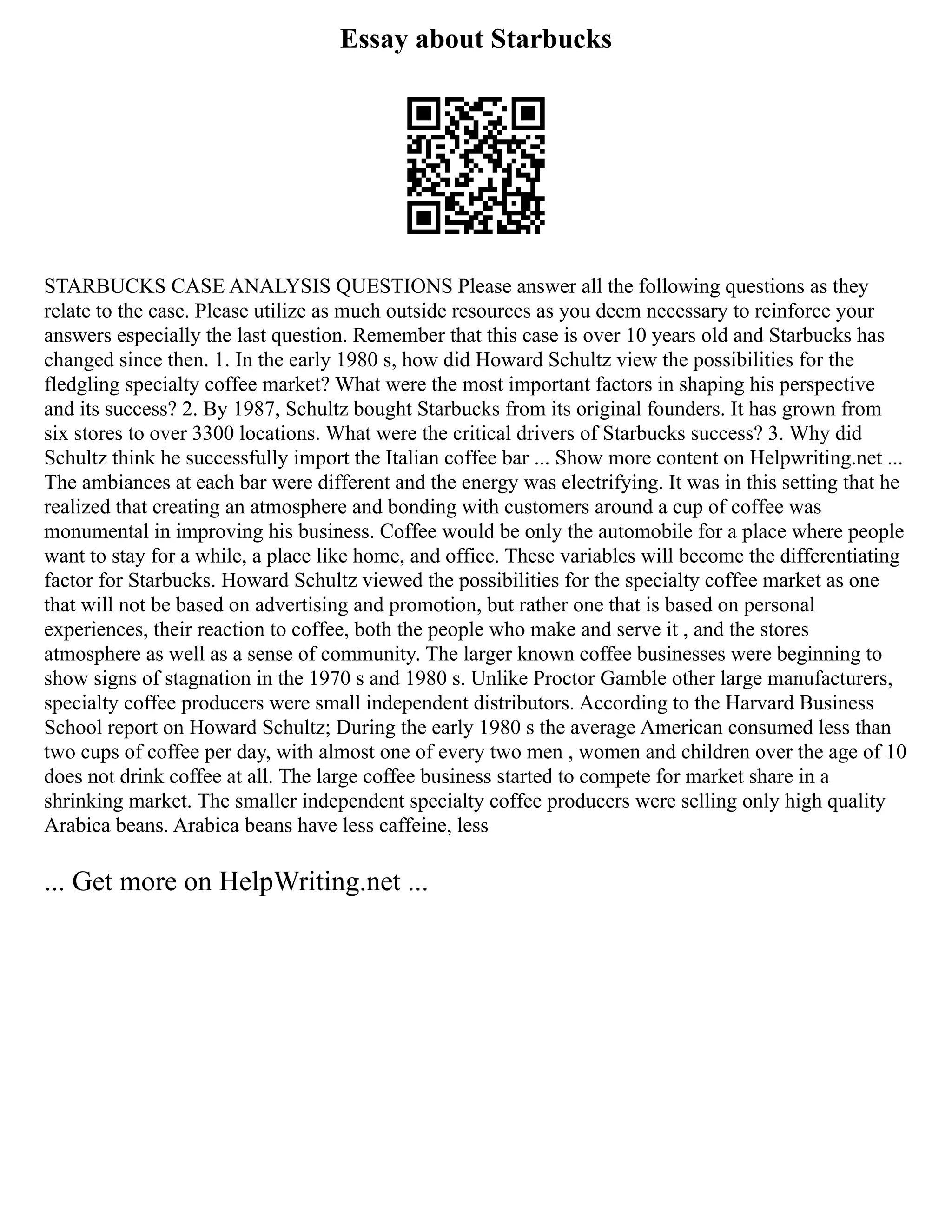 Essay about Starbucks
STARBUCKS CASE ANALYSIS QUESTIONS Please answer all the following questions as they
relate to the case. Please utilize as much outside resources as you deem necessary to reinforce your
answers especially the last question. Remember that this case is over 10 years old and Starbucks has
changed since then. 1. In the early 1980 s, how did Howard Schultz view the possibilities for the
fledgling specialty coffee market? What were the most important factors in shaping his perspective
and its success? 2. By 1987, Schultz bought Starbucks from its original founders. It has grown from
six stores to over 3300 locations. What were the critical drivers of Starbucks success? 3. Why did
Schultz think he successfully import the Italian coffee bar ... Show more content on Helpwriting.net ...
The ambiances at each bar were different and the energy was electrifying. It was in this setting that he
realized that creating an atmosphere and bonding with customers around a cup of coffee was
monumental in improving his business. Coffee would be only the automobile for a place where people
want to stay for a while, a place like home, and office. These variables will become the differentiating
factor for Starbucks. Howard Schultz viewed the possibilities for the specialty coffee market as one
that will not be based on advertising and promotion, but rather one that is based on personal
experiences, their reaction to coffee, both the people who make and serve it , and the stores
atmosphere as well as a sense of community. The larger known coffee businesses were beginning to
show signs of stagnation in the 1970 s and 1980 s. Unlike Proctor Gamble other large manufacturers,
specialty coffee producers were small independent distributors. According to the Harvard Business
School report on Howard Schultz; During the early 1980 s the average American consumed less than
two cups of coffee per day, with almost one of every two men , women and children over the age of 10
does not drink coffee at all. The large coffee business started to compete for market share in a
shrinking market. The smaller independent specialty coffee producers were selling only high quality
Arabica beans. Arabica beans have less caffeine, less
... Get more on HelpWriting.net ...
 