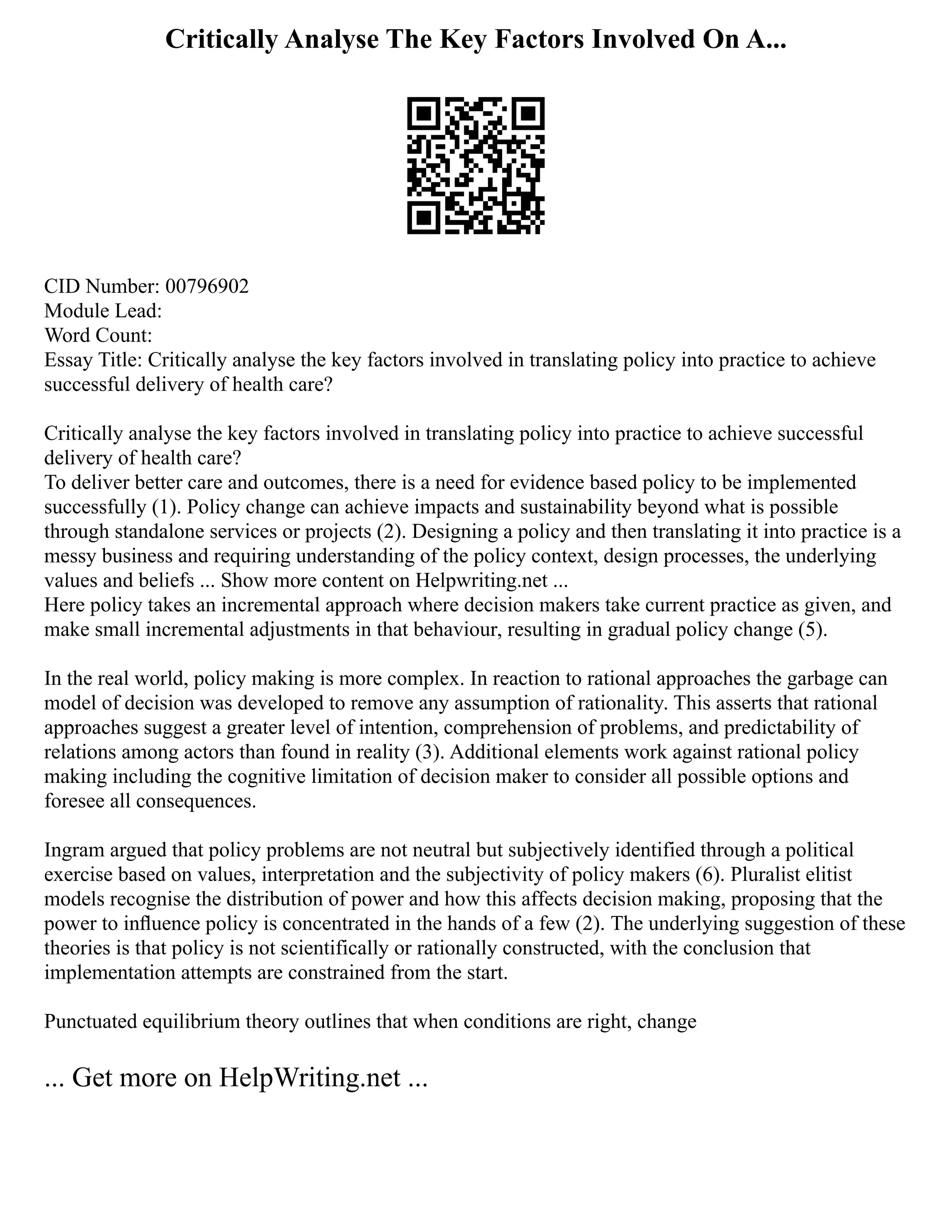 Critically Analyse The Key Factors Involved On A...
CID Number: 00796902
Module Lead:
Word Count:
Essay Title: Critically analyse the key factors involved in translating policy into practice to achieve
successful delivery of health care?
Critically analyse the key factors involved in translating policy into practice to achieve successful
delivery of health care?
To deliver better care and outcomes, there is a need for evidence based policy to be implemented
successfully (1). Policy change can achieve impacts and sustainability beyond what is possible
through standalone services or projects (2). Designing a policy and then translating it into practice is a
messy business and requiring understanding of the policy context, design processes, the underlying
values and beliefs ... Show more content on Helpwriting.net ...
Here policy takes an incremental approach where decision makers take current practice as given, and
make small incremental adjustments in that behaviour, resulting in gradual policy change (5).
In the real world, policy making is more complex. In reaction to rational approaches the garbage can
model of decision was developed to remove any assumption of rationality. This asserts that rational
approaches suggest a greater level of intention, comprehension of problems, and predictability of
relations among actors than found in reality (3). Additional elements work against rational policy
making including the cognitive limitation of decision maker to consider all possible options and
foresee all consequences.
Ingram argued that policy problems are not neutral but subjectively identified through a political
exercise based on values, interpretation and the subjectivity of policy makers (6). Pluralist elitist
models recognise the distribution of power and how this affects decision making, proposing that the
power to inﬂuence policy is concentrated in the hands of a few (2). The underlying suggestion of these
theories is that policy is not scientifically or rationally constructed, with the conclusion that
implementation attempts are constrained from the start.
Punctuated equilibrium theory outlines that when conditions are right, change
... Get more on HelpWriting.net ...
 