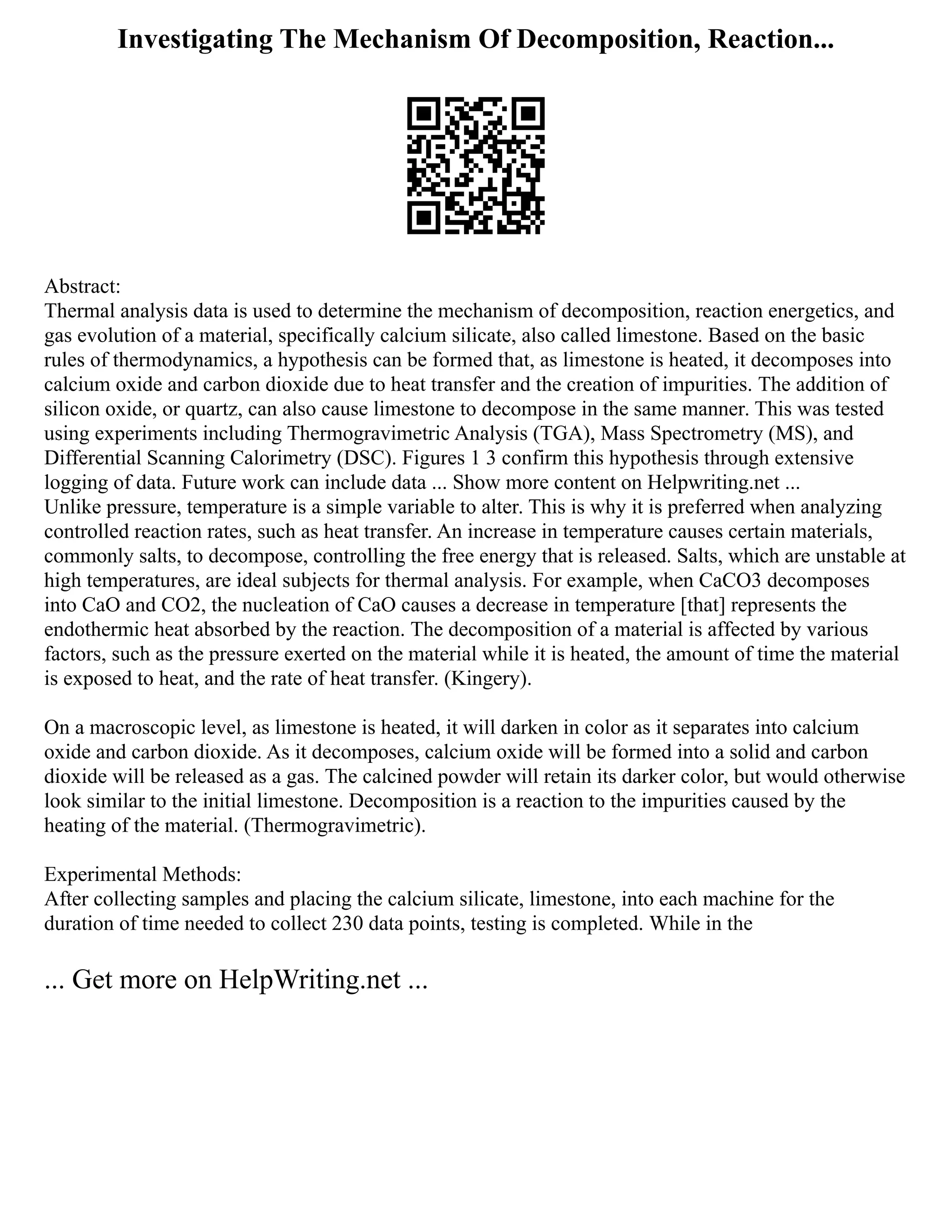 Investigating The Mechanism Of Decomposition, Reaction...
Abstract:
Thermal analysis data is used to determine the mechanism of decomposition, reaction energetics, and
gas evolution of a material, specifically calcium silicate, also called limestone. Based on the basic
rules of thermodynamics, a hypothesis can be formed that, as limestone is heated, it decomposes into
calcium oxide and carbon dioxide due to heat transfer and the creation of impurities. The addition of
silicon oxide, or quartz, can also cause limestone to decompose in the same manner. This was tested
using experiments including Thermogravimetric Analysis (TGA), Mass Spectrometry (MS), and
Differential Scanning Calorimetry (DSC). Figures 1 3 confirm this hypothesis through extensive
logging of data. Future work can include data ... Show more content on Helpwriting.net ...
Unlike pressure, temperature is a simple variable to alter. This is why it is preferred when analyzing
controlled reaction rates, such as heat transfer. An increase in temperature causes certain materials,
commonly salts, to decompose, controlling the free energy that is released. Salts, which are unstable at
high temperatures, are ideal subjects for thermal analysis. For example, when CaCO3 decomposes
into CaO and CO2, the nucleation of CaO causes a decrease in temperature [that] represents the
endothermic heat absorbed by the reaction. The decomposition of a material is affected by various
factors, such as the pressure exerted on the material while it is heated, the amount of time the material
is exposed to heat, and the rate of heat transfer. (Kingery).
On a macroscopic level, as limestone is heated, it will darken in color as it separates into calcium
oxide and carbon dioxide. As it decomposes, calcium oxide will be formed into a solid and carbon
dioxide will be released as a gas. The calcined powder will retain its darker color, but would otherwise
look similar to the initial limestone. Decomposition is a reaction to the impurities caused by the
heating of the material. (Thermogravimetric).
Experimental Methods:
After collecting samples and placing the calcium silicate, limestone, into each machine for the
duration of time needed to collect 230 data points, testing is completed. While in the
... Get more on HelpWriting.net ...
 