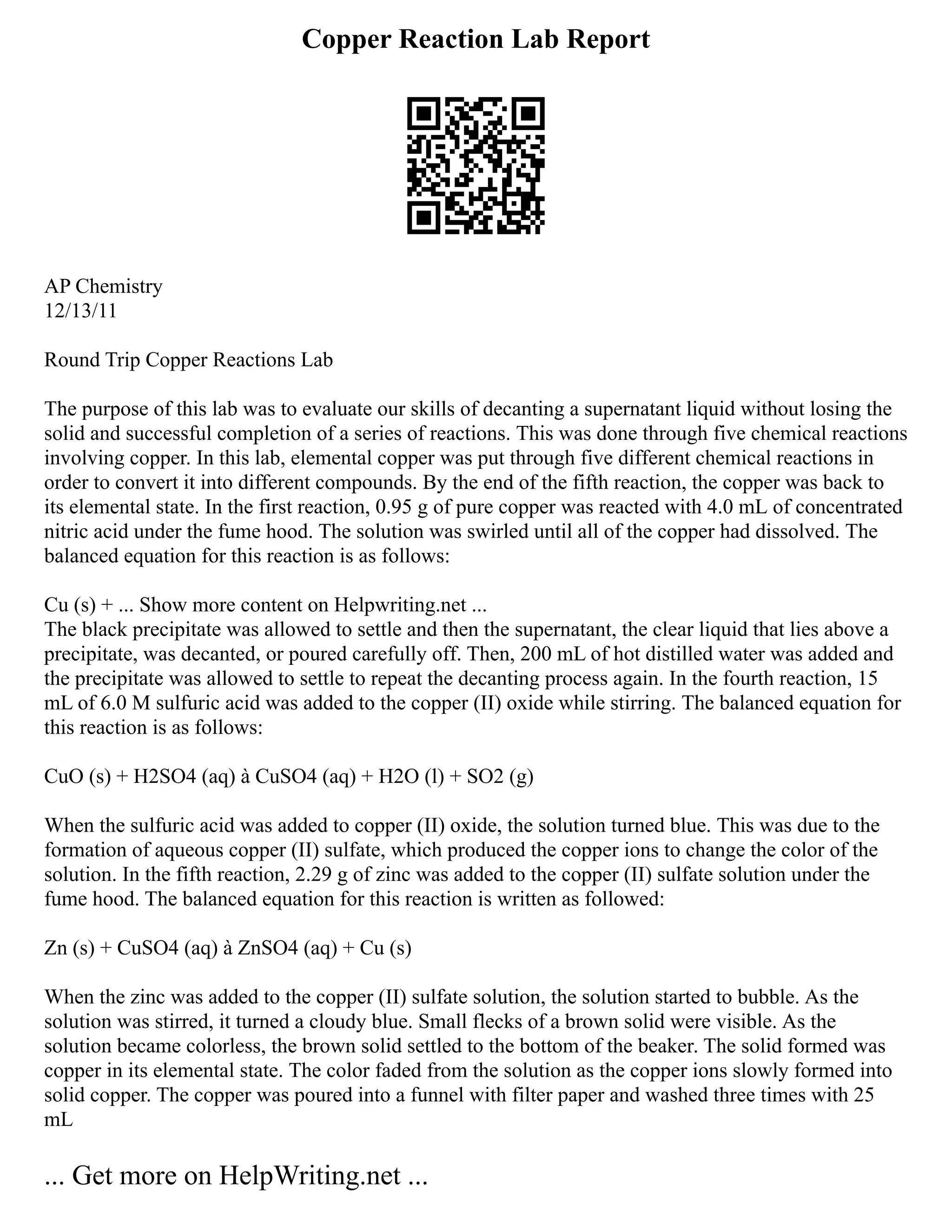 Copper Reaction Lab Report
AP Chemistry
12/13/11
Round Trip Copper Reactions Lab
The purpose of this lab was to evaluate our skills of decanting a supernatant liquid without losing the
solid and successful completion of a series of reactions. This was done through five chemical reactions
involving copper. In this lab, elemental copper was put through five different chemical reactions in
order to convert it into different compounds. By the end of the fifth reaction, the copper was back to
its elemental state. In the first reaction, 0.95 g of pure copper was reacted with 4.0 mL of concentrated
nitric acid under the fume hood. The solution was swirled until all of the copper had dissolved. The
balanced equation for this reaction is as follows:
Cu (s) + ... Show more content on Helpwriting.net ...
The black precipitate was allowed to settle and then the supernatant, the clear liquid that lies above a
precipitate, was decanted, or poured carefully off. Then, 200 mL of hot distilled water was added and
the precipitate was allowed to settle to repeat the decanting process again. In the fourth reaction, 15
mL of 6.0 M sulfuric acid was added to the copper (II) oxide while stirring. The balanced equation for
this reaction is as follows:
CuO (s) + H2SO4 (aq) à CuSO4 (aq) + H2O (l) + SO2 (g)
When the sulfuric acid was added to copper (II) oxide, the solution turned blue. This was due to the
formation of aqueous copper (II) sulfate, which produced the copper ions to change the color of the
solution. In the fifth reaction, 2.29 g of zinc was added to the copper (II) sulfate solution under the
fume hood. The balanced equation for this reaction is written as followed:
Zn (s) + CuSO4 (aq) à ZnSO4 (aq) + Cu (s)
When the zinc was added to the copper (II) sulfate solution, the solution started to bubble. As the
solution was stirred, it turned a cloudy blue. Small flecks of a brown solid were visible. As the
solution became colorless, the brown solid settled to the bottom of the beaker. The solid formed was
copper in its elemental state. The color faded from the solution as the copper ions slowly formed into
solid copper. The copper was poured into a funnel with filter paper and washed three times with 25
mL
... Get more on HelpWriting.net ...
 