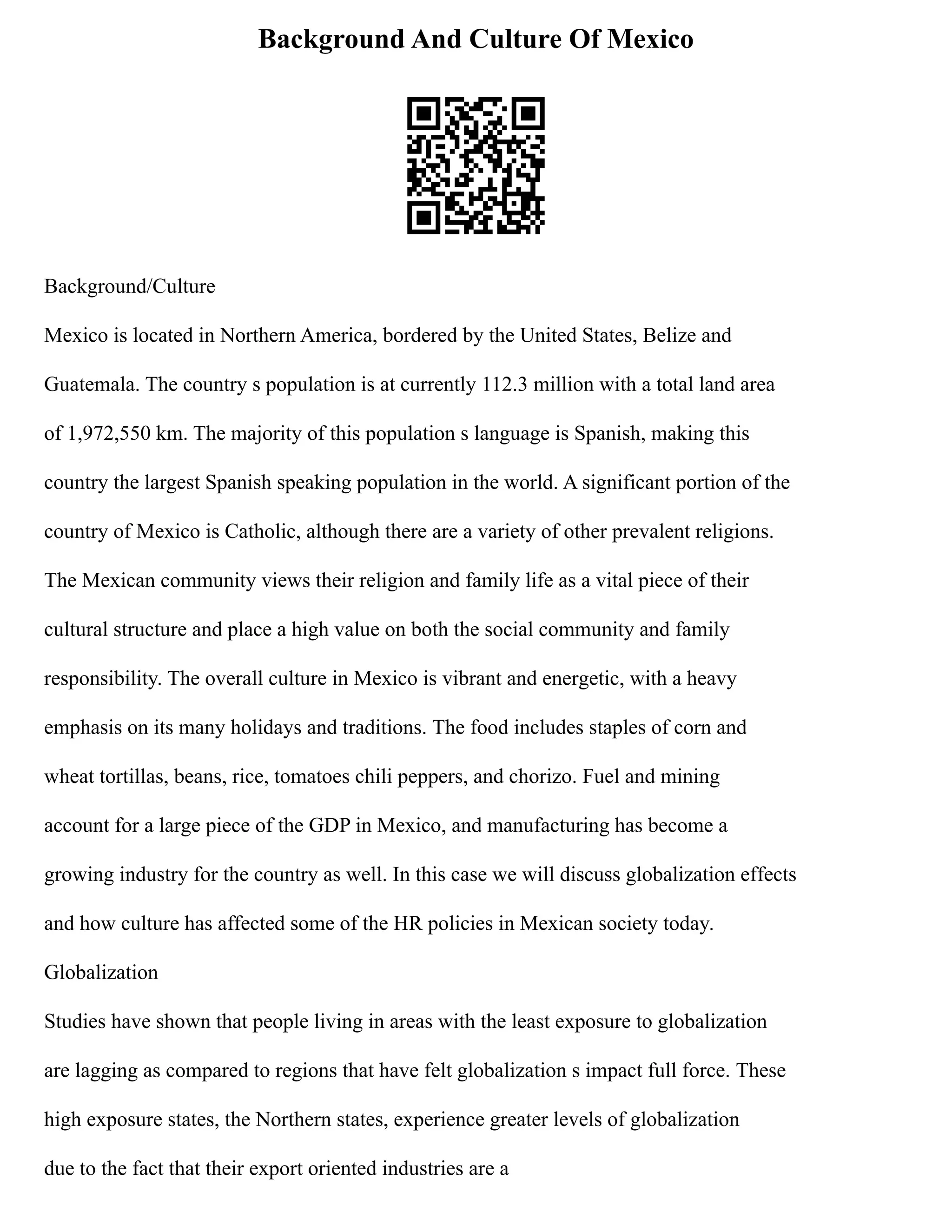 Background And Culture Of Mexico
Background/Culture
Mexico is located in Northern America, bordered by the United States, Belize and
Guatemala. The country s population is at currently 112.3 million with a total land area
of 1,972,550 km. The majority of this population s language is Spanish, making this
country the largest Spanish speaking population in the world. A significant portion of the
country of Mexico is Catholic, although there are a variety of other prevalent religions.
The Mexican community views their religion and family life as a vital piece of their
cultural structure and place a high value on both the social community and family
responsibility. The overall culture in Mexico is vibrant and energetic, with a heavy
emphasis on its many holidays and traditions. The food includes staples of corn and
wheat tortillas, beans, rice, tomatoes chili peppers, and chorizo. Fuel and mining
account for a large piece of the GDP in Mexico, and manufacturing has become a
growing industry for the country as well. In this case we will discuss globalization effects
and how culture has affected some of the HR policies in Mexican society today.
Globalization
Studies have shown that people living in areas with the least exposure to globalization
are lagging as compared to regions that have felt globalization s impact full force. These
high exposure states, the Northern states, experience greater levels of globalization
due to the fact that their export oriented industries are a
 