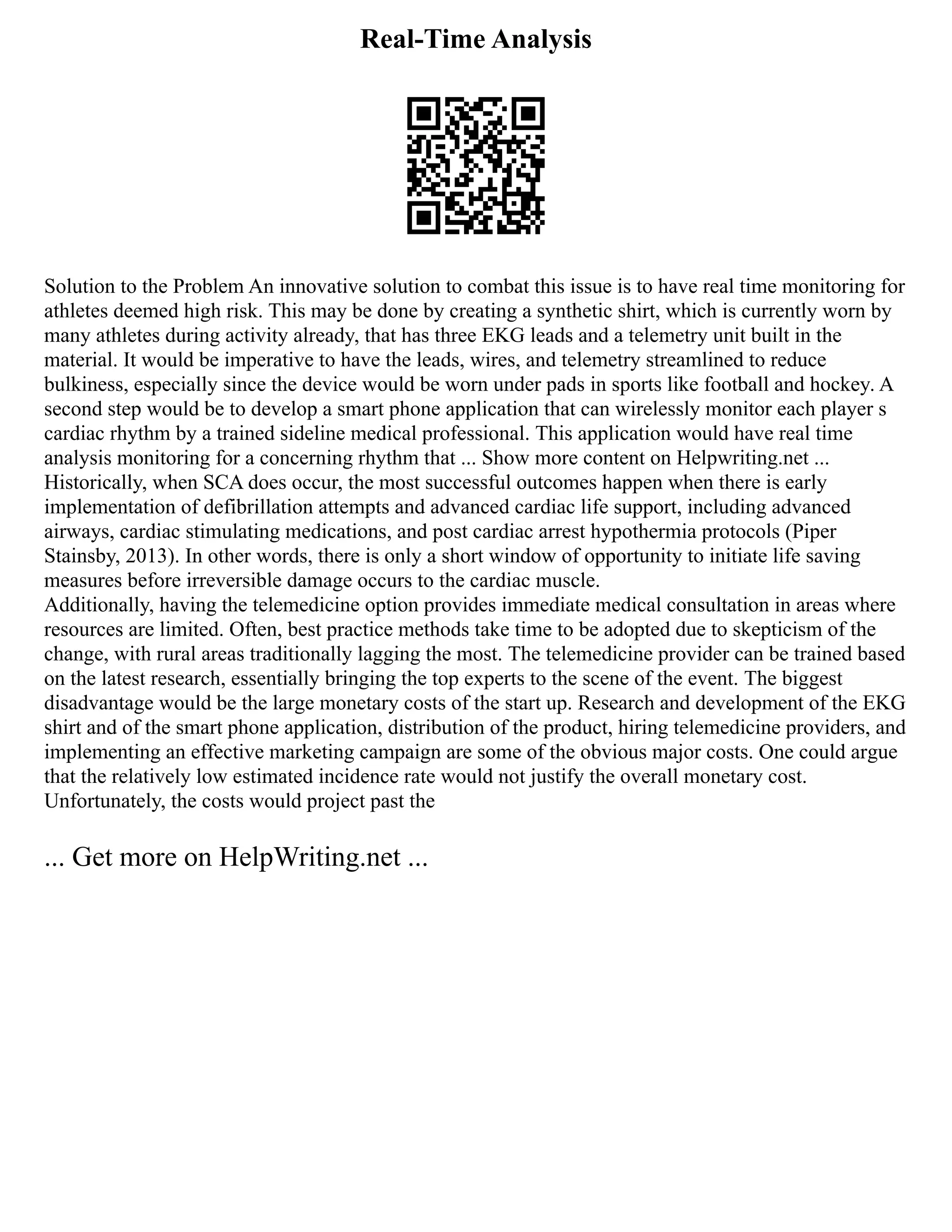 Real-Time Analysis
Solution to the Problem An innovative solution to combat this issue is to have real time monitoring for
athletes deemed high risk. This may be done by creating a synthetic shirt, which is currently worn by
many athletes during activity already, that has three EKG leads and a telemetry unit built in the
material. It would be imperative to have the leads, wires, and telemetry streamlined to reduce
bulkiness, especially since the device would be worn under pads in sports like football and hockey. A
second step would be to develop a smart phone application that can wirelessly monitor each player s
cardiac rhythm by a trained sideline medical professional. This application would have real time
analysis monitoring for a concerning rhythm that ... Show more content on Helpwriting.net ...
Historically, when SCA does occur, the most successful outcomes happen when there is early
implementation of defibrillation attempts and advanced cardiac life support, including advanced
airways, cardiac stimulating medications, and post cardiac arrest hypothermia protocols (Piper
Stainsby, 2013). In other words, there is only a short window of opportunity to initiate life saving
measures before irreversible damage occurs to the cardiac muscle.
Additionally, having the telemedicine option provides immediate medical consultation in areas where
resources are limited. Often, best practice methods take time to be adopted due to skepticism of the
change, with rural areas traditionally lagging the most. The telemedicine provider can be trained based
on the latest research, essentially bringing the top experts to the scene of the event. The biggest
disadvantage would be the large monetary costs of the start up. Research and development of the EKG
shirt and of the smart phone application, distribution of the product, hiring telemedicine providers, and
implementing an effective marketing campaign are some of the obvious major costs. One could argue
that the relatively low estimated incidence rate would not justify the overall monetary cost.
Unfortunately, the costs would project past the
... Get more on HelpWriting.net ...
 
