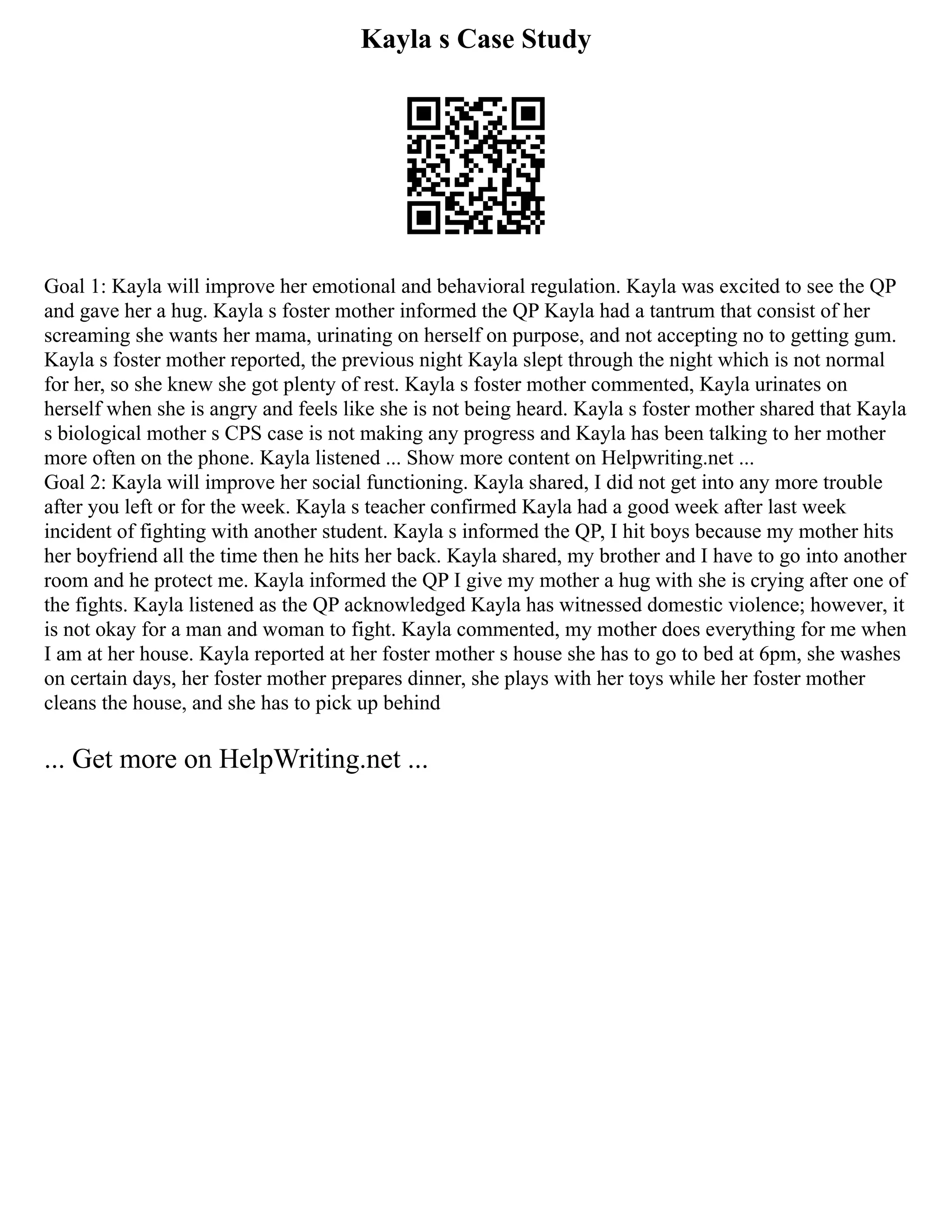 Kayla s Case Study
Goal 1: Kayla will improve her emotional and behavioral regulation. Kayla was excited to see the QP
and gave her a hug. Kayla s foster mother informed the QP Kayla had a tantrum that consist of her
screaming she wants her mama, urinating on herself on purpose, and not accepting no to getting gum.
Kayla s foster mother reported, the previous night Kayla slept through the night which is not normal
for her, so she knew she got plenty of rest. Kayla s foster mother commented, Kayla urinates on
herself when she is angry and feels like she is not being heard. Kayla s foster mother shared that Kayla
s biological mother s CPS case is not making any progress and Kayla has been talking to her mother
more often on the phone. Kayla listened ... Show more content on Helpwriting.net ...
Goal 2: Kayla will improve her social functioning. Kayla shared, I did not get into any more trouble
after you left or for the week. Kayla s teacher confirmed Kayla had a good week after last week
incident of fighting with another student. Kayla s informed the QP, I hit boys because my mother hits
her boyfriend all the time then he hits her back. Kayla shared, my brother and I have to go into another
room and he protect me. Kayla informed the QP I give my mother a hug with she is crying after one of
the fights. Kayla listened as the QP acknowledged Kayla has witnessed domestic violence; however, it
is not okay for a man and woman to fight. Kayla commented, my mother does everything for me when
I am at her house. Kayla reported at her foster mother s house she has to go to bed at 6pm, she washes
on certain days, her foster mother prepares dinner, she plays with her toys while her foster mother
cleans the house, and she has to pick up behind
... Get more on HelpWriting.net ...
 