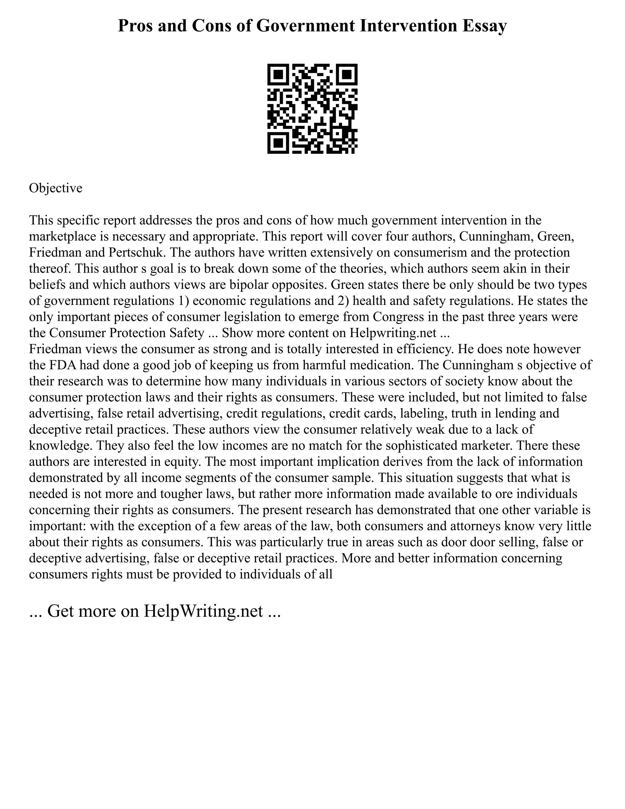 Pros and Cons of Government Intervention Essay
Objective
This specific report addresses the pros and cons of how much government intervention in the
marketplace is necessary and appropriate. This report will cover four authors, Cunningham, Green,
Friedman and Pertschuk. The authors have written extensively on consumerism and the protection
thereof. This author s goal is to break down some of the theories, which authors seem akin in their
beliefs and which authors views are bipolar opposites. Green states there be only should be two types
of government regulations 1) economic regulations and 2) health and safety regulations. He states the
only important pieces of consumer legislation to emerge from Congress in the past three years were
the Consumer Protection Safety ... Show more content on Helpwriting.net ...
Friedman views the consumer as strong and is totally interested in efficiency. He does note however
the FDA had done a good job of keeping us from harmful medication. The Cunningham s objective of
their research was to determine how many individuals in various sectors of society know about the
consumer protection laws and their rights as consumers. These were included, but not limited to false
advertising, false retail advertising, credit regulations, credit cards, labeling, truth in lending and
deceptive retail practices. These authors view the consumer relatively weak due to a lack of
knowledge. They also feel the low incomes are no match for the sophisticated marketer. There these
authors are interested in equity. The most important implication derives from the lack of information
demonstrated by all income segments of the consumer sample. This situation suggests that what is
needed is not more and tougher laws, but rather more information made available to ore individuals
concerning their rights as consumers. The present research has demonstrated that one other variable is
important: with the exception of a few areas of the law, both consumers and attorneys know very little
about their rights as consumers. This was particularly true in areas such as door door selling, false or
deceptive advertising, false or deceptive retail practices. More and better information concerning
consumers rights must be provided to individuals of all
... Get more on HelpWriting.net ...
 