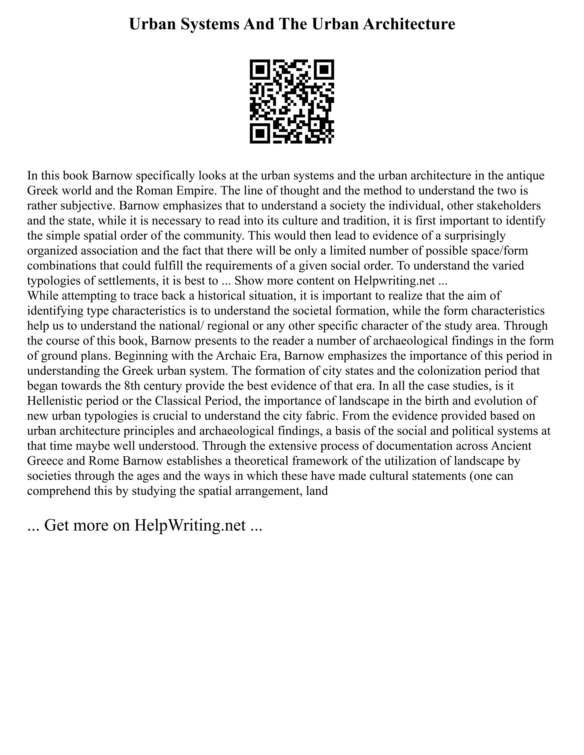 Urban Systems And The Urban Architecture
In this book Barnow specifically looks at the urban systems and the urban architecture in the antique
Greek world and the Roman Empire. The line of thought and the method to understand the two is
rather subjective. Barnow emphasizes that to understand a society the individual, other stakeholders
and the state, while it is necessary to read into its culture and tradition, it is first important to identify
the simple spatial order of the community. This would then lead to evidence of a surprisingly
organized association and the fact that there will be only a limited number of possible space/form
combinations that could fulfill the requirements of a given social order. To understand the varied
typologies of settlements, it is best to ... Show more content on Helpwriting.net ...
While attempting to trace back a historical situation, it is important to realize that the aim of
identifying type characteristics is to understand the societal formation, while the form characteristics
help us to understand the national/ regional or any other specific character of the study area. Through
the course of this book, Barnow presents to the reader a number of archaeological findings in the form
of ground plans. Beginning with the Archaic Era, Barnow emphasizes the importance of this period in
understanding the Greek urban system. The formation of city states and the colonization period that
began towards the 8th century provide the best evidence of that era. In all the case studies, is it
Hellenistic period or the Classical Period, the importance of landscape in the birth and evolution of
new urban typologies is crucial to understand the city fabric. From the evidence provided based on
urban architecture principles and archaeological findings, a basis of the social and political systems at
that time maybe well understood. Through the extensive process of documentation across Ancient
Greece and Rome Barnow establishes a theoretical framework of the utilization of landscape by
societies through the ages and the ways in which these have made cultural statements (one can
comprehend this by studying the spatial arrangement, land
... Get more on HelpWriting.net ...
 