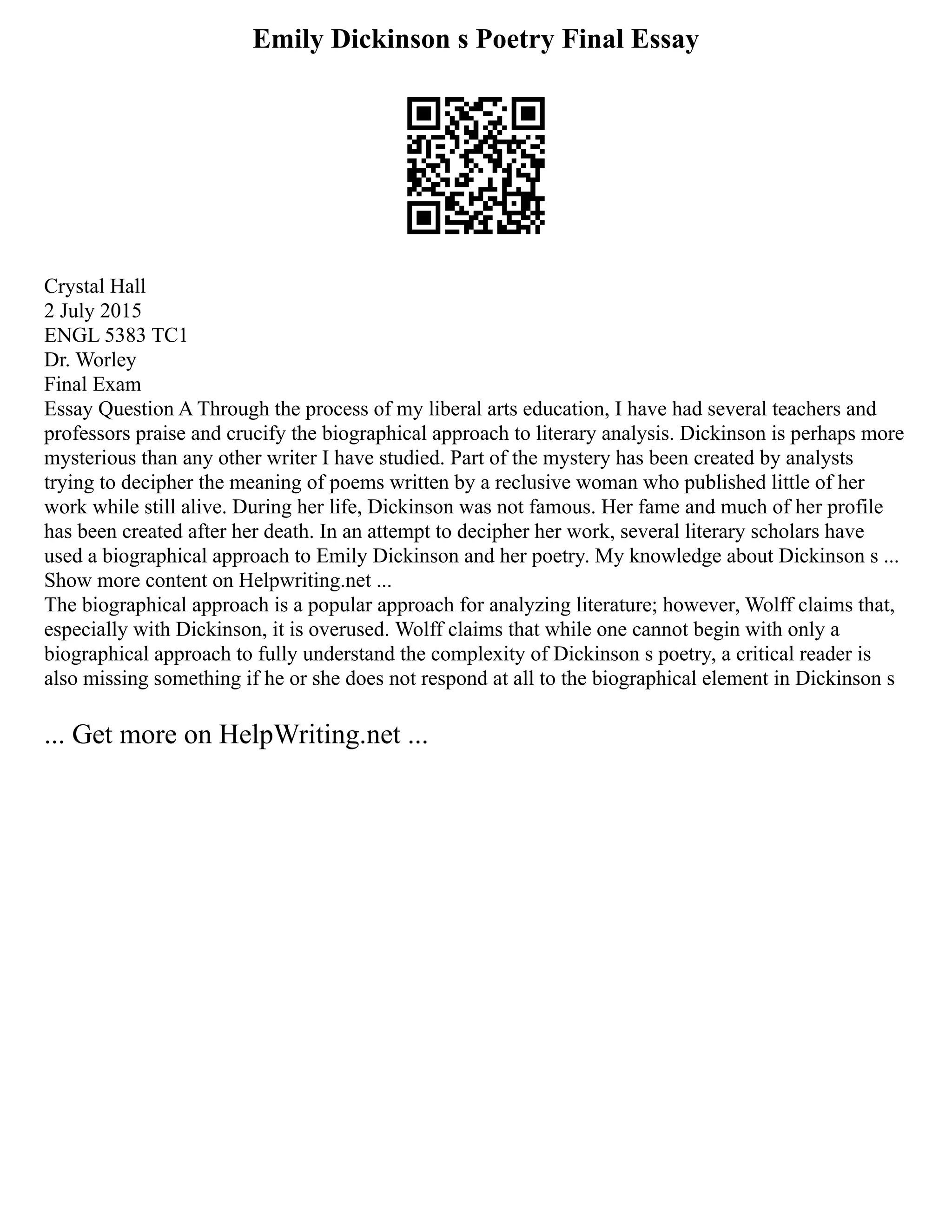 Emily Dickinson s Poetry Final Essay
Crystal Hall
2 July 2015
ENGL 5383 TC1
Dr. Worley
Final Exam
Essay Question A Through the process of my liberal arts education, I have had several teachers and
professors praise and crucify the biographical approach to literary analysis. Dickinson is perhaps more
mysterious than any other writer I have studied. Part of the mystery has been created by analysts
trying to decipher the meaning of poems written by a reclusive woman who published little of her
work while still alive. During her life, Dickinson was not famous. Her fame and much of her profile
has been created after her death. In an attempt to decipher her work, several literary scholars have
used a biographical approach to Emily Dickinson and her poetry. My knowledge about Dickinson s ...
Show more content on Helpwriting.net ...
The biographical approach is a popular approach for analyzing literature; however, Wolff claims that,
especially with Dickinson, it is overused. Wolff claims that while one cannot begin with only a
biographical approach to fully understand the complexity of Dickinson s poetry, a critical reader is
also missing something if he or she does not respond at all to the biographical element in Dickinson s
... Get more on HelpWriting.net ...
 