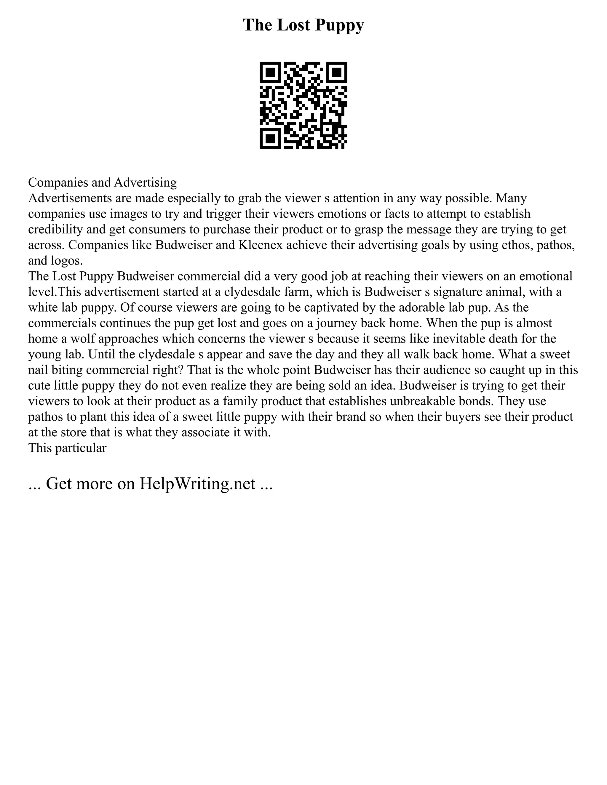 The Lost Puppy
Companies and Advertising
Advertisements are made especially to grab the viewer s attention in any way possible. Many
companies use images to try and trigger their viewers emotions or facts to attempt to establish
credibility and get consumers to purchase their product or to grasp the message they are trying to get
across. Companies like Budweiser and Kleenex achieve their advertising goals by using ethos, pathos,
and logos.
The Lost Puppy Budweiser commercial did a very good job at reaching their viewers on an emotional
level.This advertisement started at a clydesdale farm, which is Budweiser s signature animal, with a
white lab puppy. Of course viewers are going to be captivated by the adorable lab pup. As the
commercials continues the pup get lost and goes on a journey back home. When the pup is almost
home a wolf approaches which concerns the viewer s because it seems like inevitable death for the
young lab. Until the clydesdale s appear and save the day and they all walk back home. What a sweet
nail biting commercial right? That is the whole point Budweiser has their audience so caught up in this
cute little puppy they do not even realize they are being sold an idea. Budweiser is trying to get their
viewers to look at their product as a family product that establishes unbreakable bonds. They use
pathos to plant this idea of a sweet little puppy with their brand so when their buyers see their product
at the store that is what they associate it with.
This particular
... Get more on HelpWriting.net ...
 