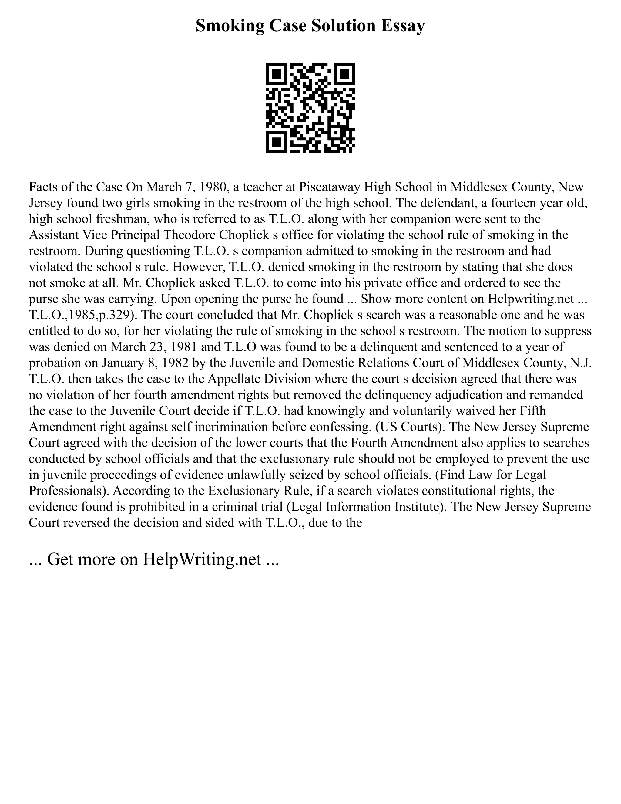 Smoking Case Solution Essay
Facts of the Case On March 7, 1980, a teacher at Piscataway High School in Middlesex County, New
Jersey found two girls smoking in the restroom of the high school. The defendant, a fourteen year old,
high school freshman, who is referred to as T.L.O. along with her companion were sent to the
Assistant Vice Principal Theodore Choplick s office for violating the school rule of smoking in the
restroom. During questioning T.L.O. s companion admitted to smoking in the restroom and had
violated the school s rule. However, T.L.O. denied smoking in the restroom by stating that she does
not smoke at all. Mr. Choplick asked T.L.O. to come into his private office and ordered to see the
purse she was carrying. Upon opening the purse he found ... Show more content on Helpwriting.net ...
T.L.O.,1985,p.329). The court concluded that Mr. Choplick s search was a reasonable one and he was
entitled to do so, for her violating the rule of smoking in the school s restroom. The motion to suppress
was denied on March 23, 1981 and T.L.O was found to be a delinquent and sentenced to a year of
probation on January 8, 1982 by the Juvenile and Domestic Relations Court of Middlesex County, N.J.
T.L.O. then takes the case to the Appellate Division where the court s decision agreed that there was
no violation of her fourth amendment rights but removed the delinquency adjudication and remanded
the case to the Juvenile Court decide if T.L.O. had knowingly and voluntarily waived her Fifth
Amendment right against self incrimination before confessing. (US Courts). The New Jersey Supreme
Court agreed with the decision of the lower courts that the Fourth Amendment also applies to searches
conducted by school officials and that the exclusionary rule should not be employed to prevent the use
in juvenile proceedings of evidence unlawfully seized by school officials. (Find Law for Legal
Professionals). According to the Exclusionary Rule, if a search violates constitutional rights, the
evidence found is prohibited in a criminal trial (Legal Information Institute). The New Jersey Supreme
Court reversed the decision and sided with T.L.O., due to the
... Get more on HelpWriting.net ...
 