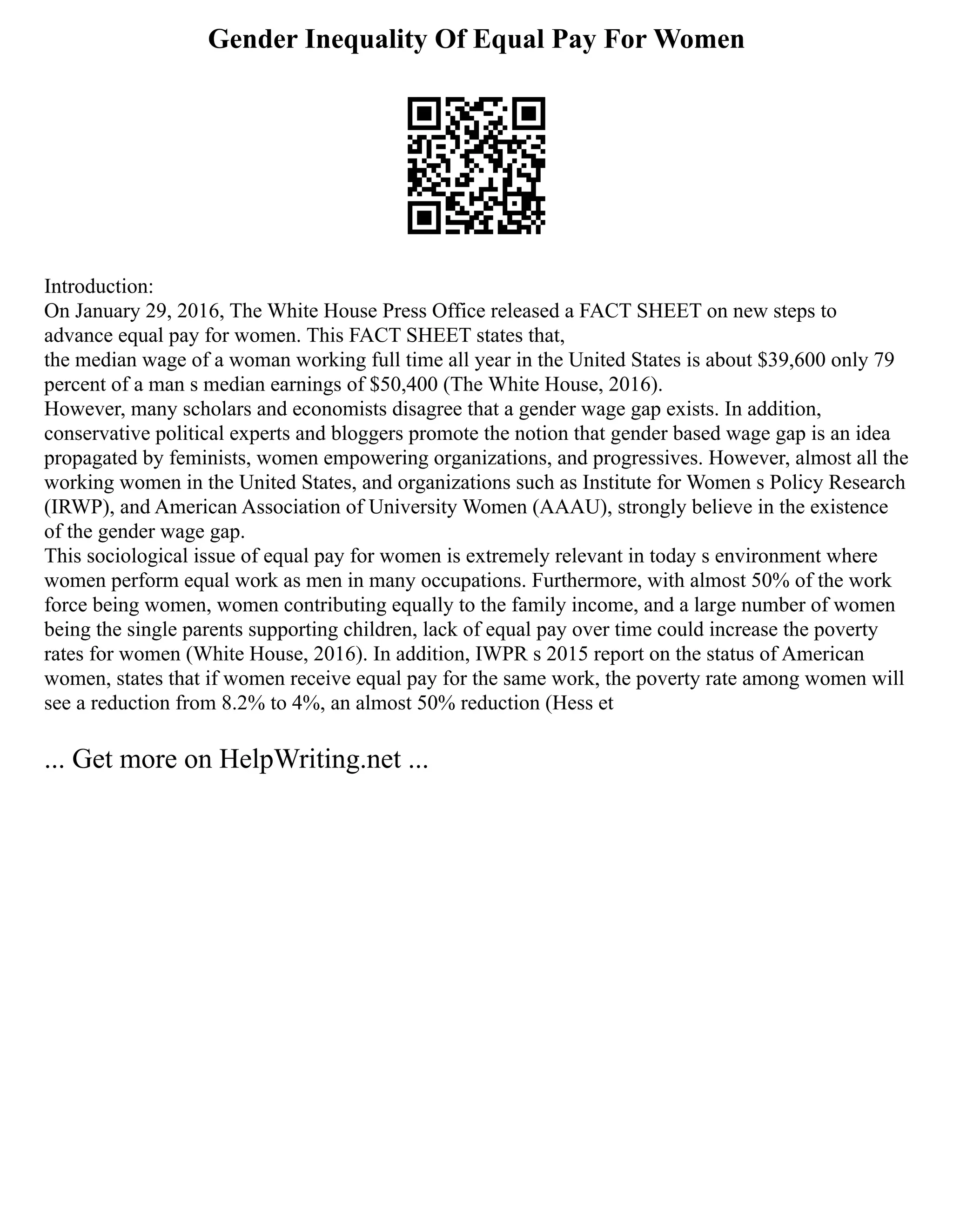 Gender Inequality Of Equal Pay For Women
Introduction:
On January 29, 2016, The White House Press Office released a FACT SHEET on new steps to
advance equal pay for women. This FACT SHEET states that,
the median wage of a woman working full time all year in the United States is about $39,600 only 79
percent of a man s median earnings of $50,400 (The White House, 2016).
However, many scholars and economists disagree that a gender wage gap exists. In addition,
conservative political experts and bloggers promote the notion that gender based wage gap is an idea
propagated by feminists, women empowering organizations, and progressives. However, almost all the
working women in the United States, and organizations such as Institute for Women s Policy Research
(IRWP), and American Association of University Women (AAAU), strongly believe in the existence
of the gender wage gap.
This sociological issue of equal pay for women is extremely relevant in today s environment where
women perform equal work as men in many occupations. Furthermore, with almost 50% of the work
force being women, women contributing equally to the family income, and a large number of women
being the single parents supporting children, lack of equal pay over time could increase the poverty
rates for women (White House, 2016). In addition, IWPR s 2015 report on the status of American
women, states that if women receive equal pay for the same work, the poverty rate among women will
see a reduction from 8.2% to 4%, an almost 50% reduction (Hess et
... Get more on HelpWriting.net ...
 