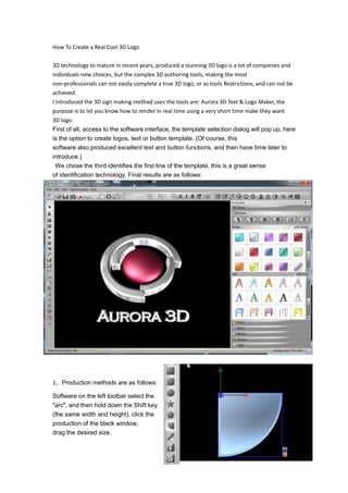 How To Create a Real Cool 3D Logo<br />3D technology to mature in recent years, produced a stunning 3D logo is a lot of companies and individuals new choices, but the complex 3D authoring tools, making the most non-professionals can not easily complete a true 3D logo, or as tools Restrictions, and can not be achieved.I introduced the 3D sign making method uses the tools are: Aurora 3D Text & Logo Maker, the purpose is to let you know how to render in real time using a very short time make they want 3D logo.<br />First of all, access to the software interface, the template selection dialog will pop up, here is the option to create logos, text or button template. (Of course, this software also produced excellent text and button functions, and then have time later to introduce.)<br /> We chose the third identifies the first line of the template, this is a great sense of identification technology. Final results are as follows:<br />2409825401002527622504010025-20002519050<br />1、Production methods are as follows: Software on the left toolbar select the quot;
arcquot;
, and then hold down the Shift key (the same width and height), click the production of the black window, drag the desired size.<br />273056877052、In the right side of the quot;
Propertiesquot;
 bar, switch to the quot;
shapequot;
 window, in Arc Properties to adjust the “Start Angle” to 90, “Sweep Length” to 270, “hole” is 0.88, in the quot;
Sizequot;
 to adjust the “Depth” of 5, my width and height are 50, you can adjust.<br />-1460510877553、Switch to the quot;
Colorquot;
 settings window, select the “Shape” radio button, adjust the shape of the color and texture. I've chosen is white, the texture is selected in the second row down Effect9,Reflection and Mirror options and check This will make our logo look more like metal. Of course you can also choose the texture, highlighting the different effects. Setting is completed, we click on the color above the quot;
Copy to bevelquot;
 button.<br />4、Then we copy this arc a few, you can first press and hold the quot;
ctrlquot;
 key, and then click arc drag, you can use the Tools button on the top screen to copy and paste.Switch to the quot;
shapequot;
 menu to copy the arc, Arc Properties to adjust the “Start Angle” to 180, “Sweep Length” to 70, “hole” is 0.88. In the quot;
Sizequot;
 to adjust the width and height are 36.<br />2857595250<br />5、Copy again, the copy of the arc, Arc Properties to adjust the “Start Angle” to 0, “Sweep Length” to 95, “hole” is 0.88. In quot;
Sizequot;
 adjust width and high are 44.<br />2857545085<br />-28575847725-2857534385256、Ensure that all shapes Pos are 0,0,0, in the left toolbar, select the “sphere”, hold down Shift, drag the desired size.In quot;
Shapequot;
 window, the Scale of the “Z” adjusted to 0.5, in the quot;
Colorquot;
 option, select the Red, RGB: 255,0,0, texture select the first line of the fourth.<br />110680519057、Select all shapes, right-click and select quot;
Groupquot;
, click on the red rotate manipulator, moving the mouse up to the appropriate location.<br />8、-1047752952752114550295275 Export into Png file, import into photoshop.<br />9、Photoshop, we import the logo as part of the work, and its modification, and completion of our work.<br />0165735<br />